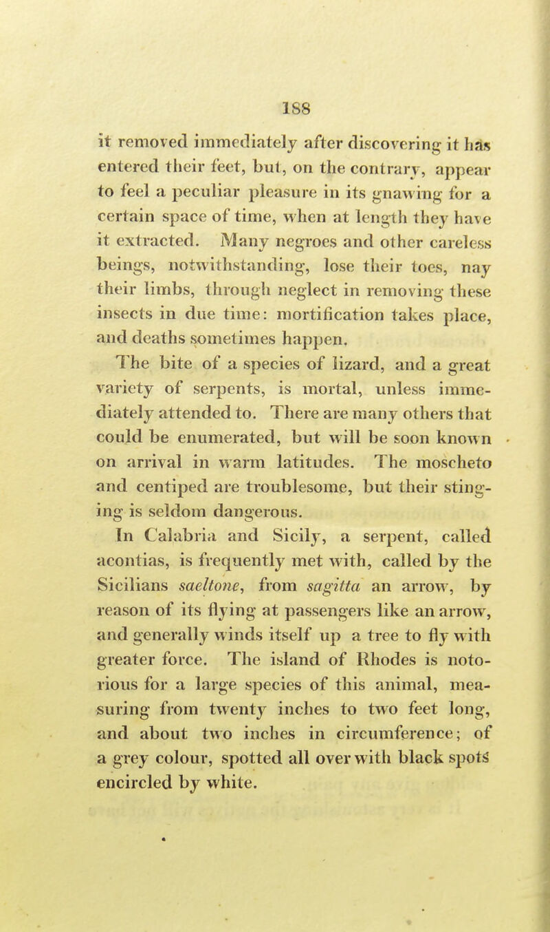 it removed immediately after discovering it lias entered their feet, but, on the contrary, appear to feel a peculiar pleasure in its gnawing for a certain space of time, when at length they have it extracted. Many negroes and other careless beings, notwithstanding, lose their toes, nay their limbs, through neglect in removing these insects in due time: mortification takes place, and deaths sometimes happen. The bite of a species of lizard, and a great variety of serpents, is mortal, unless imme- diately attended to. There are many others that could be enumerated, but will be soon known on arrival in warm latitudes. The moscheto and centiped are troublesome, but their sting- ing is seldom dangerous. In Calabria and Sicily, a serpent, called acontias, is frequently met with, called by the Sicilians saeltone, from sagitta an arrow, by reason of its flying at passengers like an arrow, and generally winds itself up a tree to fly with greater force. The island of Rhodes is noto- rious for a large species of this animal, mea- suring from twenty inches to two feet long, and about two inches in circumference; of a grey colour, spotted all over with black spots encircled by white.