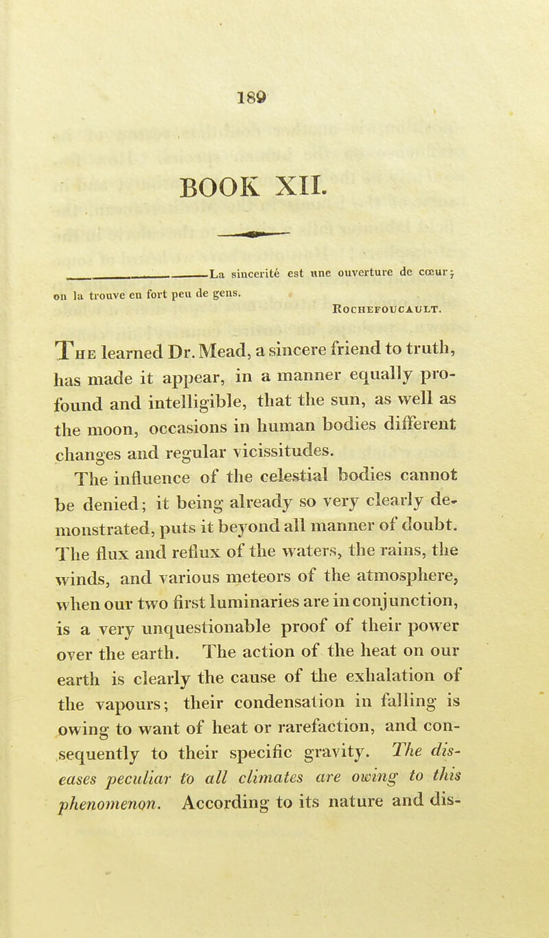 BOOK XII. . La sincerity est une ouverture de cccurj on la trouve en fort peu de gens. ROCHEFOUCAULT. The learned Dr. Mead, a sincere friend to truth, has made it appear, in a manner equally pro- found and intelligible, that the sun, as well as the moon, occasions in human bodies different changes and regular vicissitudes. The influence of the celestial bodies cannot be denied; it being already so very clearly de- monstrated, puts it beyond all manner of doubt. The flux and reflux of the waters, the rains, the winds, and various meteors of the atmosphere, when our two first luminaries are in conjunction, is a very unquestionable proof of their power over the earth. The action of the heat on our earth is clearly the cause of the exhalation of the vapours; their condensation in falling is owing to want of heat or rarefaction, and con- sequently to their specific gravity. The dis- eases peculiar to all climates are owing to this phenomenon. According to its nature and dis-