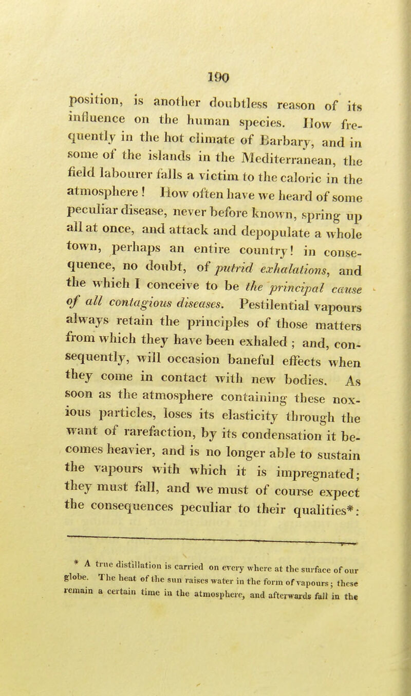 position, is another doubtless reason of its influence on the human species. How fre- quently in the hot climate of Barbary, and in some of the islands in the Mediterranean, the field labourer falls a victim to the caloric in the atmosphere ! How often have we heard of some peculiar disease, never before known, spring up all at once, and attack and depopulate a whole town, perhaps an entire country! in conse- quence, no doubt, of putrid exhalations, and the which I conceive to be the principal came of all contagious diseases. Pestilential vapours always retain the principles of those matters from which they have been exhaled ; and, con- sequently, will occasion baneful effects when they come in contact with new bodies. As soon as the atmosphere containing these nox- ious particles, loses its elasticity through the want of rarefaction, by its condensation it be- comes heavier, and is no longer able to sustain the vapours with which it is impregnated; they must fall, and we must of course expect the consequences peculiar to their qualities*: * A true distillation is carried on every where at the surface of our globe. The heat of the sun raises water in the form of vapours; these remain a certain time in the atmosphere, and afterwards fall in the