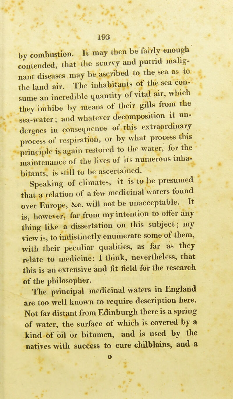 by combustion. It may then be fairly enough contended, that the scurvy and putrid mahg- nant diseases may be ascribed to the sea as to the land air. The inhabitants of the sea con- sume an incredible quantity of vital air, which they imbibe by means of their gills from the sea-water; and whatever decomposition it un- dergoes in consequence of this extraordinary process of respiration, or by what process this principle is again restored to the water, for the maintenance of the lives of its numerous inha- bitants, is still to be ascertained. Speaking of climates, it is to be presumed that a relation of a few medicinal waters found over Europe, &c. will not be unacceptable. It is, however, far from my intention to offer any thing like a dissertation on this subject; my view is, to indistinctly enumerate some of them, with their peculiar qualities, as far as they relate to medicine: I think, nevertheless, that this is an extensive and fit field for the research of the philosopher. The principal medicinal waters in England are too well known to require description here. Not far distant from Edinburgh there is a spring of water, the surface of which is covered by a kind of oil or bitumen, and is used by the natives with success to cure chilblains, and a o