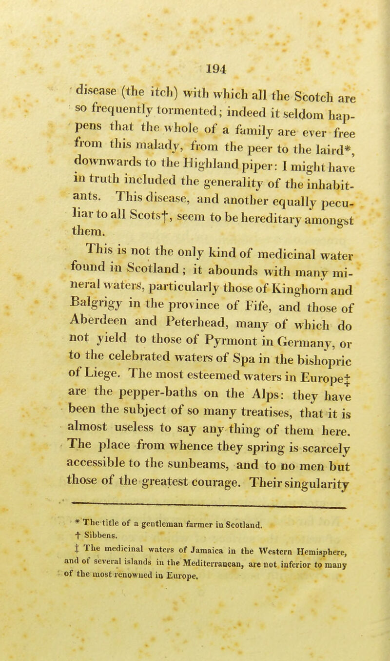 disease (the itch) with which all the Scotch are so frequently tormented; indeed it seldom hap- pens that the whole of a family are ever free from this malady, from the peer to the laird*, downwards to the Highland piper: I might have m truth included the generality of the inhabit- ants. This disease, and another equally pecu- liar to all Scots-]-, seem to be hereditary amongst them. This is not the only kind of medicinal water found in Scotland ■ it abounds with many mi- neral waters, particularly those of Kinghorn and Balgrigy in the province of Fife, and those of Aberdeen and Peterhead, many of which do not yield to those of Pyrmont in Germany, or to the celebrated waters of Spa in the bishopric of Liege. The most esteemed waters in Europe* are the pepper-baths on the Alps: they have been the subject of so many treatises, that it is almost useless to say any thing of them here. The place from whence they spring is scarcely accessible to the sunbeams, and to no men but those of the greatest courage. Their singularity * The title of a gentleman farmer iu Scotland, •f Sibbens. % The medicinal waters of Jamaica in the Western Hemisphere, and of several islands iu the Mediterranean, are not inferior to many of the most renowned iu Europe.