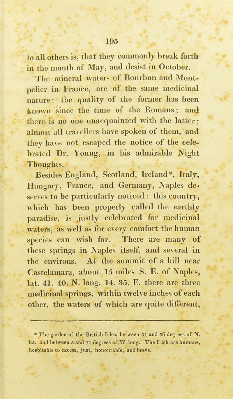 to all others is, that they commonly break forth in the month of May, and desist in October. The mineral waters of Bourbon and Mont- pelier in France, are of the same medicinal nature: the quality of the former has been known since the time of the Romans; and there is no one unacquainted with the latter; almost all travellers have spoken of them, and they have not escaped the notice of the cele- brated Dr. Young, in his admirable Night Thoughts. Besides England, Scotland, Ireland*, Italy, Hungary, France, and Germany, Naples de- serves to be particularly noticed : this country, which has been properly called the earthly paradise, is justly celebrated for medicinal waters, as well as for every comfort the human species can wish for. There are many of these springs in Naples itself, and several in the environs. At the summit of a hill near Castelamara, about 15 miles S. E. of Naples, lat. 41. 40. N. long. 14. 35. E. there are three medicinal springs, within twelve inches of each other, the waters of which are quite different, * The garden of the British Isles, between 51 and 56 degrees of N. lat. and between 5 and 11 degrees of W. long. The Irish are humane, hospitable to excess, just, honourable, and brave.