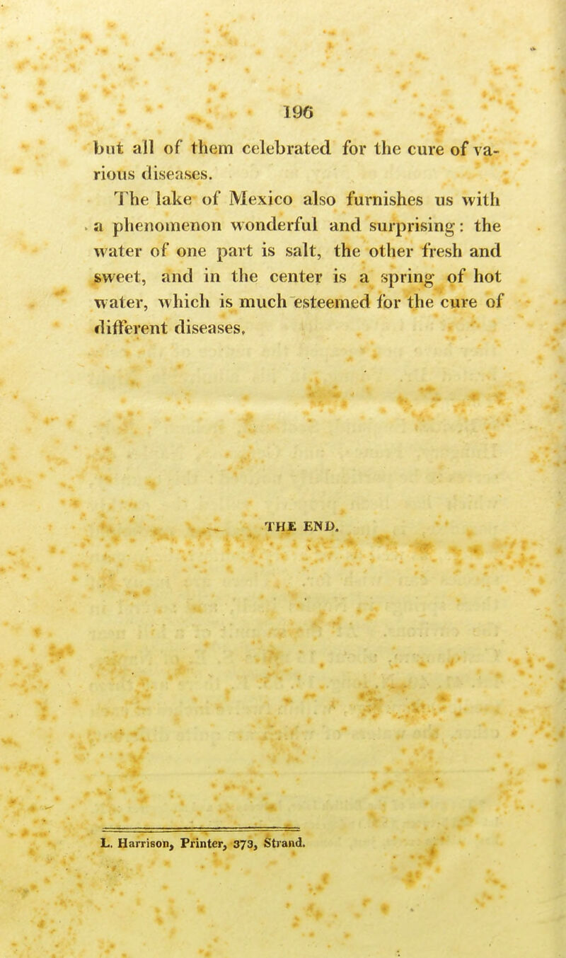 190 but all of them celebrated for the cure of va- rious diseases. The lake of Mexico also furnishes us with . a phenomenon wonderful and surprising: the water of one part is salt, the other fresh and sweet, and in the center is a spring of hot water, which is much esteemed for the cure of different diseases. THE END. L. Harrison, Printer, 373, Strand.