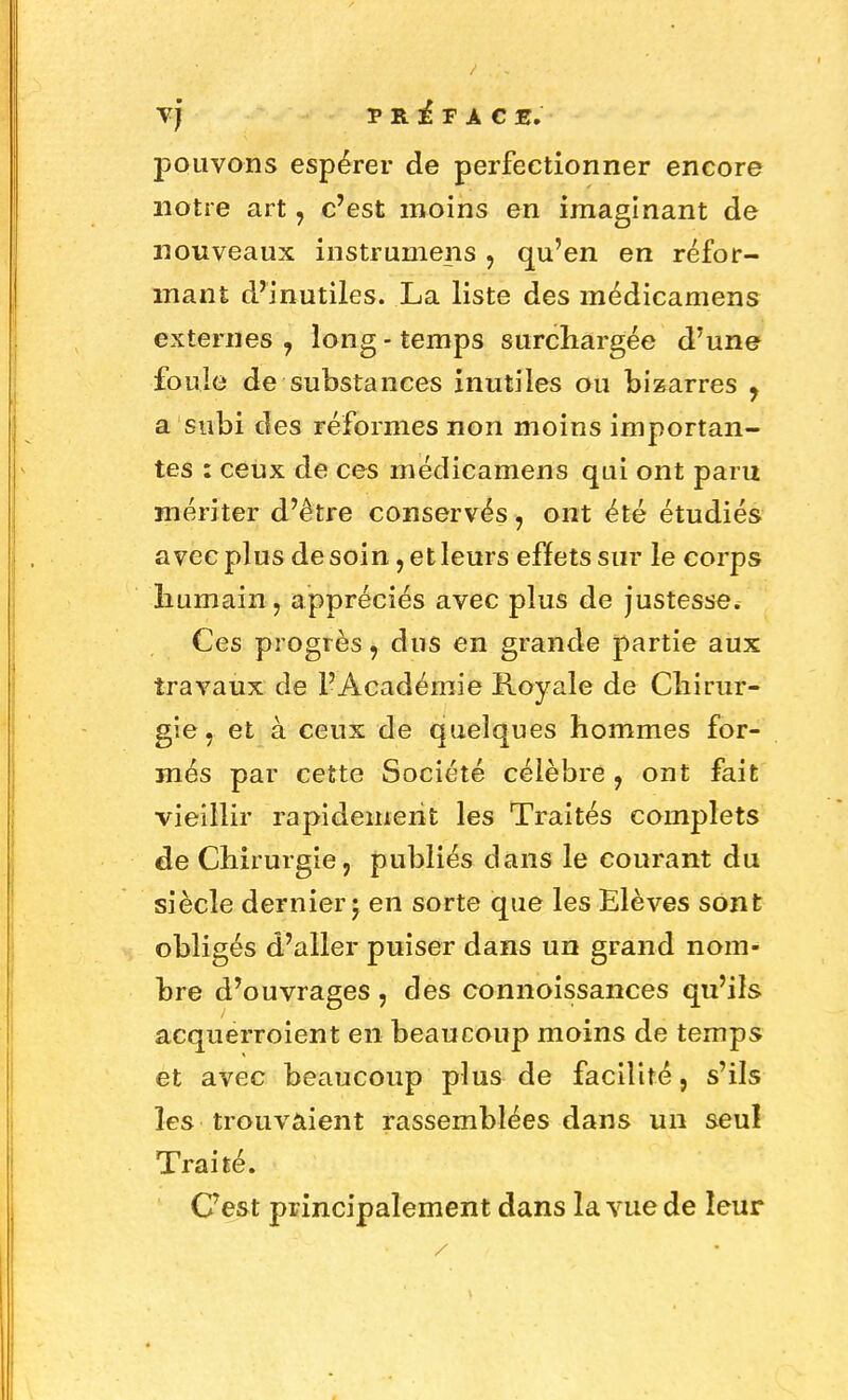 Vj PREFACE. pouvons espérer de perfectionner encore notre art, c'est moins en imaginant de nouveaux instrumens , qu'en en réfor- mant d'inutiles. La liste des médicamens externes 7 long - temps surchargée d'une fouie de substances inutiles ou bizarres y a subi des réformes non moins importan- tes : ceux de ces médicamens qui ont paru mériter d'être conservés, ont été étudiés avec plus de soin, et leurs effets sur le corps humain, appréciés avec plus de justesse. Ces progrès, dus en grande partie aux travaux de l'Académie Royale de Chirur- gie, et à ceux de quelques hommes for- més par cette Société célèbre, ont fait vieillir rapidement les Traités complets de Chirurgie, publiés dans le courant du siècle dernier; en sorte que les Elèves sont obligés d'aller puiser dans un grand nom- bre d'ouvrages , des connoissances qu'ils acquerroient en beaucoup moins de temps et avec beaucoup plus de facilité, s'ils les trouvaient rassemblées dans un seul Traité. C'est principalement dans la vue de leur