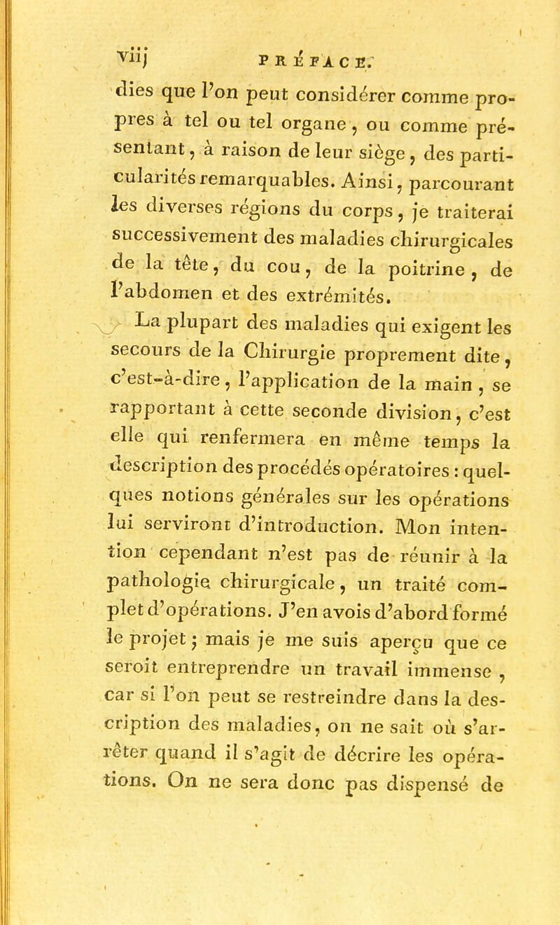 vj p r 12 f a. c e: dies que Pon peut considérer comme pro- pres à tel ou tel organe, ou comme pré- sentant , à raison de leur siège, des parti- cularités remarquables. Ainsi, parcourant les diverses régions du corps, je traiterai successivement des maladies chirurgicales de la tête, du cou, de la poitrine, de l'abdomen et des extrémités. La plupart des maladies qui exigent les secours de la Chirurgie proprement dite, c'est-à-dire, l'application de la main , se rapportant à cette seconde division, c'est elle qui renfermera en même temps la description des procédés opératoires : quel- ques notions générales sur les opérations lui serviront d'introduction. Mon inten- tion cependant n'est pas de réunir à la pathologie chirurgicale, un traité com- plet d'opérations. J'en avois d'abord formé le projet ; mais je me suis aperçu que ce seroit entreprendre un travail immense , car si l'on peut se restreindre dans la des- cription des maladies, on ne sait où s'ar- rêter quand il s'agit de décrire les opéra- tions. On ne sera donc pas dispensé de