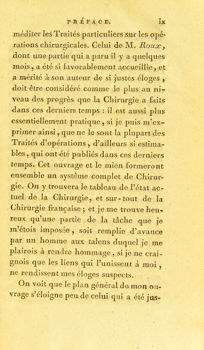 PRÉFACE* ÎX méditer les Traités particuliers sur les opé- rations chirurgicales. Celui de M. Roux 9 dont une partie qui a paru il y a quelques mois, a été si favorablement accueillie ^ et a mérité à son auteur de si justes éloges , doit être considéré comme le plus au ni- veau des progrès que la Chirurgie a faits dans ces derniers temps : il est aussi plus essentiellement pratique , si je puis m'ex- primer ainsi, que ne le sont la plupart des Traités d'opérations \ d'ailleurs si estima- bles , qui ont été publiés dans ces derniers temps. Cet ouvrage et le mien formeront ensemble un système Complet de Chirur- gie. On y trouvera le tableau de l'état ac- tuel de la Chirurgie, et sur-tout de la Chirurgie française ; et je me trouve heu- reux qu'une partie de la tâche que je m'étois imposée, soit remplie d'avance par un homme aux talens duquel je me plairois à rendre hommage , si je ne crai- gnois que les liens qui l'unissent à moi , ne rendissent mes éloges suspects. On voit que le plan général do mon ou- vrage s'éloigne peu de celui qui a été jus-