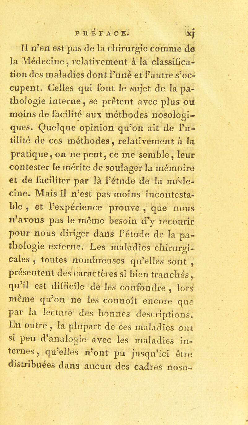 Il n'en est pas de la chirurgie comme de la Médecine, relativement à la classifica- tion des maladies dont l'une et l'autre s'oc- cupent. Celles qui font le sujet de la pa- thologie interne, se prêtent avec plus ou moins de facilité aux méthodes nosologi- ques. Quelque opinion qu'on ait de l'u- tilité de ces méthodes, relativement à la pratique, on ne peut, ce me semble, leur contester le mérite de soulager la mémoire et de faciliter par là l'étude de la méde- cine. Mais il n'est pas moins incontesta- ble , et l'expérience prouve , que nous n'avons pas le même besoin d'y recourir pour nous diriger dans l'étude de la pa- thologie externe. Les maladies chirurgi- cales , toutes nombreuses qu'elles sont , présentent des caractères si bien tranchés, qu'il est difficile de les confondre, lors même qu'on ne les connoît encore que par la lecture des bonnes descriptions. En outre, la plupart de ces maladies ont si peu d'analogie avec les maladies in- ternes , qu'elles n'ont pu jusqu'ici être distribuées dans aucun des cadres noso-