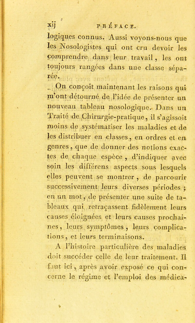 L 4 Xlj PRÉFACE. logiques connus. Aussi voyons-nous que les Nosologistes qui ont cru devoir les comprendre dans leur travail, les ont toujours rangées dans une classe sépa- rée. . On conçoit maintenant les raisorjs qui m'ont détourné de l'idée de présenter un nouveau tableau nosologique.. Dans un Traité de Chirurgie-pratique, il s'agissoit moins de systématiser les maladies et de les distribuer en classes, en ordres et en. genres, que de donner des notions exac- tes de, chaque espèce , d'indiquer avec soin les différens aspects sous lesquels elles peuvent se montrer , de parcourir successivement leurs diverses périodes -y en un mot, de présenter une suite de ta- bleaux qui retraçassent fidèlement leurs causes éloignées et leurs causes prochai- nes , leurs symptômes , leurs complica- tions , et leurs terminaisons. A l'histoire particulière des maladies doit succéder celle de leur traitement. Il faut ici, après avoir exposé ce qui con- cerne le régime et l'emploi des médiea- i
