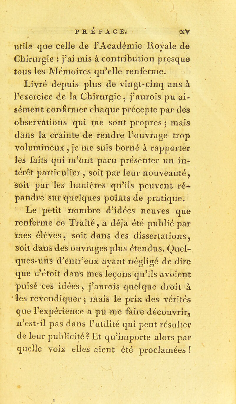 utile que celle de l'Académie Royale de Chirurgie : j'ai mis à contribution presque tous les Mémoires qu'elle renferme. Livré depuis plus de vingt-cinq ans à l'exercice de la Chirurgie, j'aurois.pu ai- sément confirmer chaque précepte par des observations qui me sont propres ; mais dans la crainte de rendre l'ouvrage trop Volumineux , je me suis borné à rapporter les faits qui m'ont paru présenter un in- térêt particulier, soit par leur nouveauté, soit par les lumières qu'ils peuvent ré-* J>andre sur quelques points de pratique. Le petit nombre d'idées neuves que renferme ce Traité, a déjà été publié par mes élèves, soit dans des dissertations, soit dans des ouvrages plus étendus. Quel- ques-uns d'entr'eux ayant négligé de dire que c'étoit dans mes leçons qu'ils avoient puisé ces idées, j'aurois quelque droit à les revendiquer ; mais le prix des vérités que l'expérience a pu me faire découvrir, n'est-il pas dans l'utilité qui peut résulter de leur publicité? Et qu'importe alors par quelle voix elles aient été proclamées !