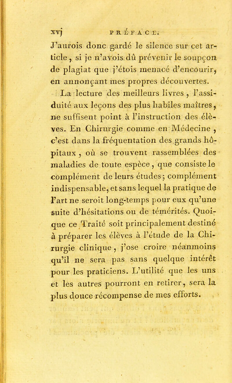 XV) PREFACE. J'aurois donc gardé le silence sur cet ar- ticle , si je n'avois dû prévenir le soupçon de plagiat que j'étois menacé d'encourir, en annonçant mes propres découvertes. La lecture des meilleurs livres , l'assi- duité aux leçons des plus habiles maîtres, ne suffisent point à l'instruction des élè- ves. En Chirurgie comme en Médecine , c'est dans la fréquentation des grands hô- pitaux , où se trouvent rassemblées des maladies de toute espèce , que consiste le complément de leurs études ; complément indispensable, et sans lequel la pratique de l'art ne seroit long-temps pour eux qu'une suite d'hésitations ou de témérités. Quoi- que ce Traité soit principalement destiné à préparer les élèves à l'étude de la Chi- rurgie clinique, j'ose croire néanmoins qu'il ne sera pas sans quelque intérêt pour les praticiens. L'utilité que les uns et les autres pourront en retirer, sera la plus douce récompense de mes efforts.