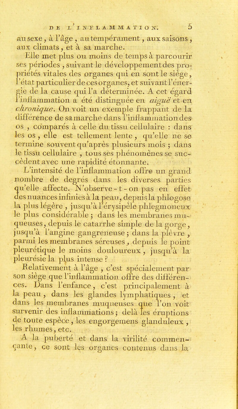 an sexe, à l'âge, au tempérament, aux saisons, aux climats, et à sa marche. Elle met plus ou moins de temps à parcourir ses périodes , suivant le développement des pro- priétés vitales des organes qui en sont le siège, l'état particulier de ces organes, et suivant l'éner- gie de la cause qui l'a déterminée. A cet égard l'inflammation a été distinguée en aiguë et en chronique. On voit un exemple frappant de la différence de sa marche clans l'inflammation des os , comparés à celle du tissu cellulaire : dans les os , elle est tellement lente, qu'elle ne se termine souvent qu'après plusieurs mois ; dans le tissu cellulaire , tous ses phénomènes se suc- cèdent avec une rapidité étonnante. L'intensité de l'inflammation offre un grand nombre de degrés dans les diverses parties qu'elle affecte. N'observe -1 - on pas en effet des nuances infinies à la peau, depuis la phlogose la plus légère , jusqu'à l'érysipèle phlegnioneux le plus considérable j dans les membranes mu- queuses, depuis le catarrhe simple de la gorge, jusqu'à l'angine gangreneuse ; dans la plèvre , parmi les membranes séreuses } depuis le point pleurétique le moins douloureux, jusqu'à la pleurésie la plus intense ? Relativement à l'âge , c'est spécialement par son siège que l'inflammation offre des différen- ces. Dans l'enfance , c'est principalement à la peau , dans les glandes lymphatiques , et dans les membranes muqueuses que l'on voit survenir des inflammations ; delà les éruptions de toute espèce, les engorgemens glanduleux , les rhumes, etc. A la puberté et dans la virilité commen- çante, ce sont les organes contenus dans la