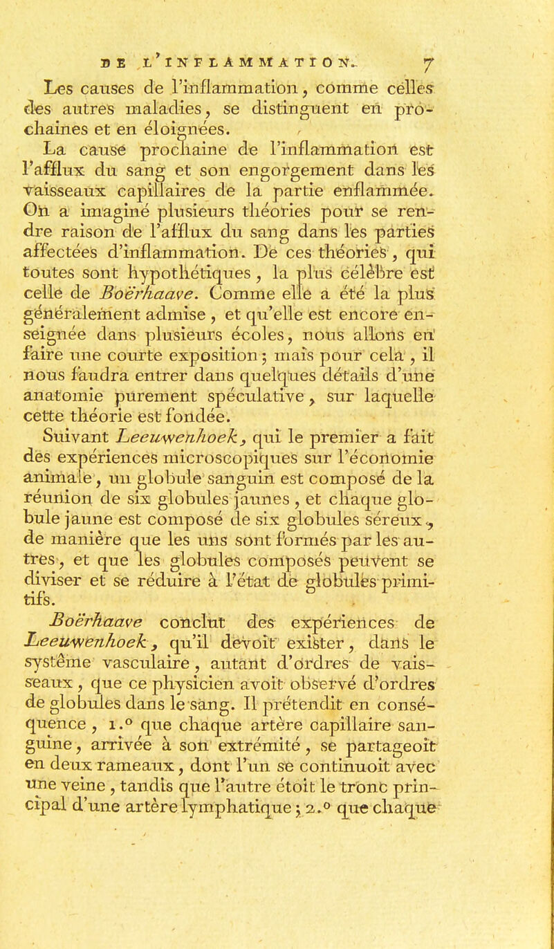 Les causes de l'inflammation, comme celles des autres maladies, se distinguent en pro- chaines et en éloignées. La cause prochaine de l'inflammation est l'afflux du sang et son engorgement dans les vaisseaux capillaires de la partie enflammée» On a imaginé plusieurs théories pour se ren- dre raison de l'afflux du sang dans les parties affectées d'inflammation. De ces théories , qui toutes sont hypothétiques, la plus célèbre est celle de Boërkaave. Comme elle a été la plus généralement admise , et qu'elle est encore en- seignée dans plusieurs écoles, nous allons eiï faire une courte exposition ; mais pour cela , il nous faudra entrer dans quelques détails d'une anatomie purement spéculative > sur laquelle cette théorie est fondée. Suivant Leewwenhoek, qui le premier a fait dès expériences microscopiques sur l'économie animale, un globule sanguin est composé de la réunion de six globules jaunes , et chaque glo- bule jaune est composé de six globules séreux <, de manière que les uns sont formés par les au- tres, et que les globules composés peitVent se diviser et se réduire à F état de globules primi- tifs. Boërkaave conclut des expériences de Leeuwenhoek, qu'il devoir exister, dans le système vasculaire , autant d'ordres de vais- seaux , que ce physicien avoit observé d'ordres de globules dans le sang. Il prétendit en consé- quence , i.° que chaque artère capillaire san- guine , arrivée à son extrémité, se partageoit en deux rameaux, dont l'un se continuoit avec une veine, tandis que l'autre étoit le tronc prin- cipal d'une artère lymphatique y a.° que chaque