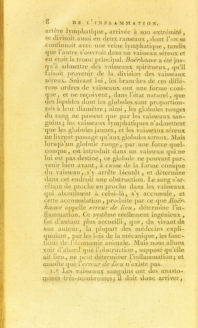 artère lymphatique, arrivée à son extrémité , se divisoit aussi en deux rameaux, dont l'un se eontinuoit avec une veijie lymphatique, tandis, que l'autre s'ouvroit dans un vaisseau séreux et en étpit le tronc principal. Baè'rhaave a été jus- qu'à admettre des vaisseaux spiritueux, qu'il faisoit provenir de la division des vaisseaux séreux. Suivant lui, les branches de ces diffé- rens ordres de vaisseaux ont une forme coni- que, et ne reçoivent, dans l'état naturel, que <}es liquides dont les globules sont proportion- nés à leur diamètre ; ainsi, les globules rouges du sang ne passent que par les vaisseaux san- guins j les vaisseaux lymphatiques n'admettent que les globules jaunes, et les vaisseaux séreux rie livrent passage qu'aux globules séreux. Mais lorsqu'un globule rouge, par une force quel- conque , est introduit dans un vaisseau qui ne lui est pas destiné, ce globule ne pouvant par-: venir bien avant, à caus.e de la forme conique du vaisseau', s'y arrête bientôt, et détermine dans cet endroit une obstruction. Le sang s'ar- rêtant de proche en proche clans les vaisseaux qui aboutissent à celui-là, s'y accumule, et cette accumulation, produite par ce que Boër- haave appelle erreur de lieu, détermine l'in- flammation. Ce système réellement ingénieux, fut d'autant plus accueilli, que, clu vivant de son auteur, la plupart des médecins expli- quoient, par les lois de la mécanique, les fonc- tions de 1 économie animale. Mais nous allons voir d'abord que l'obstruction , supposé qu'elle ait lieu, ne peut déterminer l'inflammation j et ensuite que Y erreur de lieu n'existe pas. i.° Les vaisseaux sanguins ont des anasto- moses très-nombreuses} u doit donc arriver,