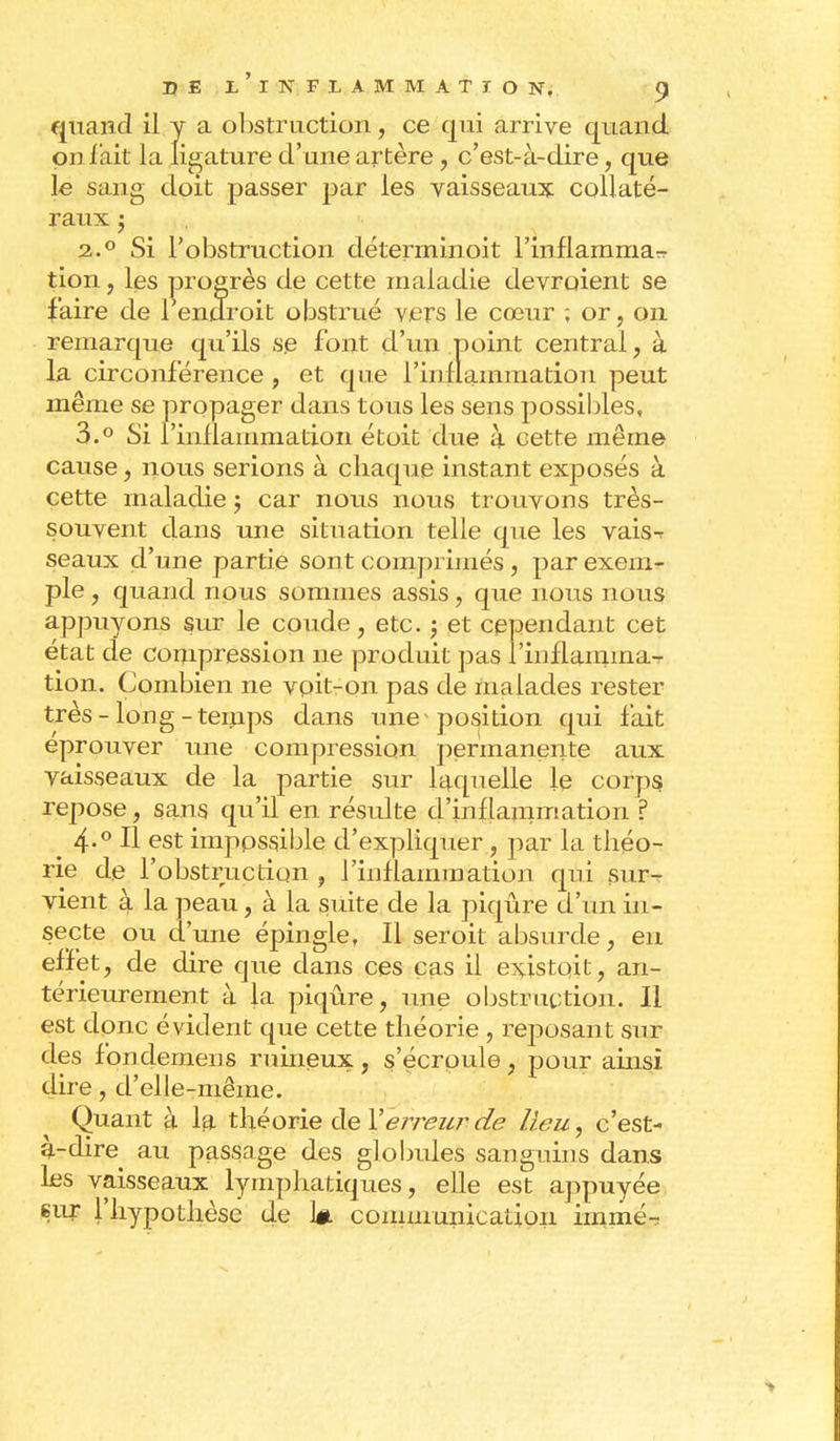 quand il y a obstruction, ce qui arrive quand on l'ait la ligature d'une artère, c'est-à-dire, que le sang doit passer par les vaisseaux collaté- raux j 2.0 Si l'obstruction déterminoit l'inflamma^ tion, les progrès de cette maladie devraient se faire de 1 endroit obstrué vers le cœur ; or, on remarque qu'ils se font d'un point central, à la circonférence , et que l'inflammation peut même se propager dans tous les sens possibles, 3.° Si l'inflammation étoit due à cette même cause, nous serions à chaque instant exposés à cette maladie j car nous nous trouvons très- souvent dans une situation telle que les vais-r seaux d'une partie sont comprimés, par exem- ple , quand nous sommes assis, que nous nous appuyons sur le coude, etc. ; et cependant cet état de compression ne produit pas l'inflamma- tion. Combien ne voit-on pas de malades rester très - long-temps dans une position qui fait éprouver une compression permanente aux vaisseaux de la partie sur laquelle le corps, repose, sans qu'il en résulte d'inflauimation ? 4-° H est impossible d'expliquer, par la théo- rie de l'obstruction , l'inflammation qui sur- vient à la peau, à la suite de la piqûre d'un in- secte ou d'une épingle, Il seroit absurde, en effet, de dire que dans ces cas il existait, an- térieurement à la piqûre, une obstruction. Il est donc évident que cette théorie , reposant sur des fondemens ruineux, s'écroule, pour ainsi dire, d'elle-même. Quant à la théorie de Y erreur de lieu, c'est- à-dire au passage des globules sanguins dans les vaisseaux lymphatiques, elle est appuyée sur l'hypothèse de W communication irnmé^