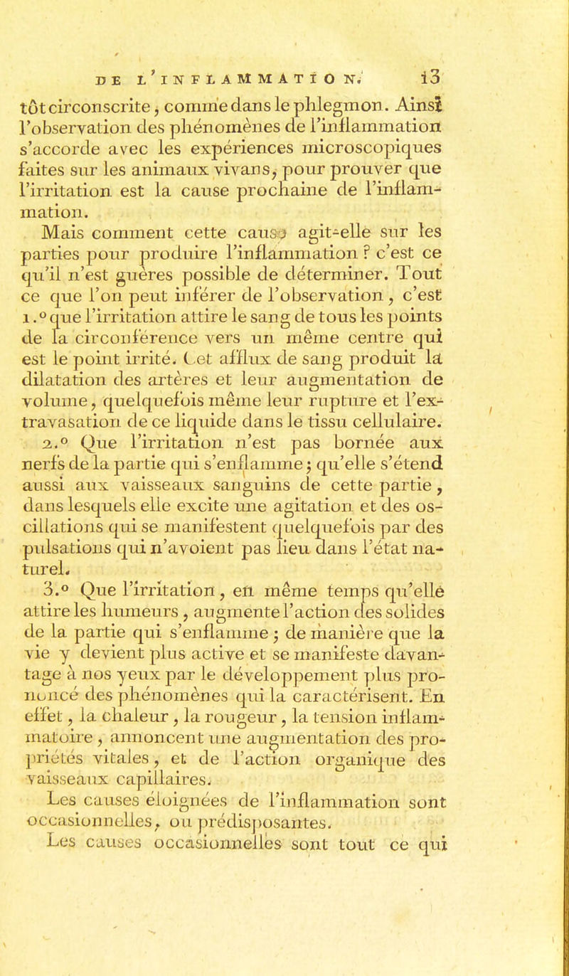 tôt circonscrite^ comme dans le phlegmon. Ainsi l'observation des phénomènes de l'inflammation s'accorde avec les expériences microscopiques faites sur les animaux vivans^ pour prouver que l'irritation est la cause prochaine de l'inflam- mation. Mais comment cette caus^ agit-elle sur les parties pour produire l'inflammation ? c'est ce qu'il n'est guères possible de déterminer. Tout ce que l'on peut inférer de l'observation , c'est 1. ° que l'irritation attire le san g de tous les points de la circonférence vers un même centre qui est le point irrité. C et afflux de sang produit la dilatation des artères et leur augmentation de volume, quelquefois même leur rupture et l'ex- travasation de ce liquide dans le tissu cellulaire. 2.0 Que l'irritation n'est pas bornée aux nerfs de la partie qui s'enflamme j qu'elle s'étend aussi aux vaisseaux sanguins de cette partie, dans lesquels elle excite une agitation et des os- cillations qui se manifestent quelquefois par des pulsations qui n'avoient pas lieu dans l'état na- turel 3.° Que l'irritation, eft même temps qu'ellé attire les humeurs, augmente l'action des solides de la partie qui s'enflamme -, de manière que la vie y devient plus active et se manifeste davan-^ tage à nos yeux par le développement plus pro- noncé des phénomènes qui la caractérisent. En effet, la chaleur, la rougeur, la tension inflam- matoire , annoncent une augmentation des pro* priétés vitales, et de l'action organique des vaisseaux capillaires. Les causes éloignées de l'inflammation sont occasionnelles, ou prédisposantes. Les causes occasionnelles sont tout ce qui