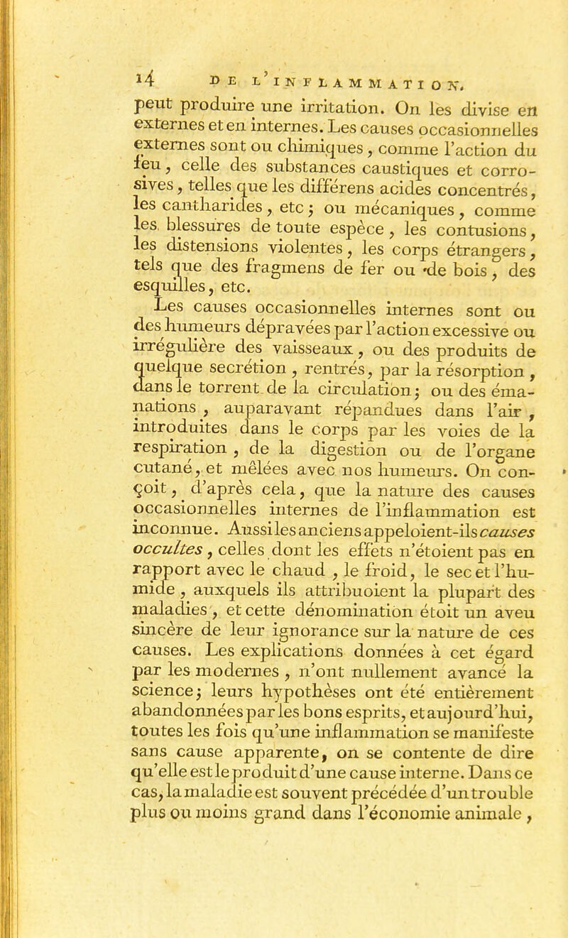 peut produire une irritation. On les divise en externes et en internes. Les causes occasionnelles externes sont ou chimiques, comme l'action du ieu, celle des substances caustiques et corro- sives, telles que les différens acides concentrés, les cantliarides , etc j ou mécaniques , comme les, blessures de toute espèce, les contusions, les distensions violentes, les corps étrangers, tels que des fragmens de fer ou 'de bois, des esquilles, etc. Les causes occasionnelles internes sont ou des humeurs dépravées par l'action excessive ou irrégulière des vaisseaux, ou des produits de quelque sécrétion , rentrés, par la résorption , dans le torrent, de la circulation -, ou des éma- nations , auparavant répandues dans l'air , introduites dans le corps par les voies de la respiration , de la digestion ou de l'organe cutané, et mêlées avec nos humeurs. On con- çoit , . d'après cela, que la nature des causes occasionnelles internes de l'inflammation est inconnue. Aussi les anciens appeloient-ils causes occultes, celles dont les effets n'étoient pas en rapport avec le chaud , le froid, le sec et l'hu- mide , auxquels ils attribuoient la plupart des maladies , et cette dénomination étoit un aveu sincère de leur ignorance sur la nature de ces causes. Les explications données à cet égard par les modernes , n'ont nullement avancé la science -, leurs hypothèses ont été entièrement abandonnées par les bons esprits, et aujourd'hui, toutes les fois qu'une inflammation se manifeste sans cause apparente, on se contente de dire qu'elle est le produit d'une cause interne. Dans ce cas, la maladie est souvent précédée d'un trouble plus ou moins grand dans l'économie animale ,