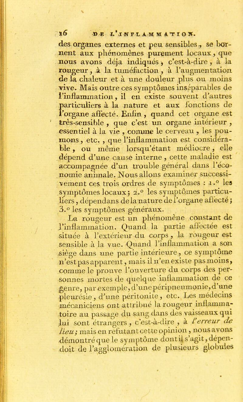 des organes externes et peu sensibles 7 se bor- nent aux phénomènes purement locaux, que nous avons déjà indiqués , c'est-à-dire , à la rougeur, à la tuméfaction, à l'augmentation de la chaleur et à une douleur plus ou moins vive. Mais outre ces symptômes inséparables de l'inflammation, il en existe souvent d'autres Î>articuliers à la nature et aux fonctions de 'organe affecté. Enfin , quand cet organe est très-sensible , que c'est un organe intérieur , essentiel à la vie , comme le cerveau , les pou- mons , etc. , que l'inflammation est considéra- ble , ou même lorsqu'étant médiocre, elle dépend d'une causé interne, cette maladie est accompagnée d'un trouble général dans l'éco- nomie animale. Nous allons examiner successi- vement ces trois ordres de symptômes : i.° lea symptômes locaux ; 2.0 les symptômes particu- liers , dépendans de la nature dei'organe afiëcté ; 3.° les symptômes généraux. La rougeur est un phénomène constant de l'inflammation. Quand la partie affectée est située à l'extérieur du corps , la rougeur est sensible à la vue. Quand l'inflammation a son ,siège dans une partie intérieure, ce symptôme n'est pas apparent, mais il n'en existe pas moins, comme le prouve l'ouverture du corps des per- sonnes mortes de quelque inflammation de ce genre, par exemple, d'unepéripneumonie,d'une pleurésie, d'une péritonite, etc. Les médecins mécaniciens ont attribué la rougeur inflamma- toire au passage du sang dans des vaisseaux qui lui sont étrangers , c'est-à-dire , à L'erreur de lieu; mais en réfutant cette opinion, nous avons démontré que le symptôme dont il s'agit, dépen- doit de l'agglomération de plusieurs globules