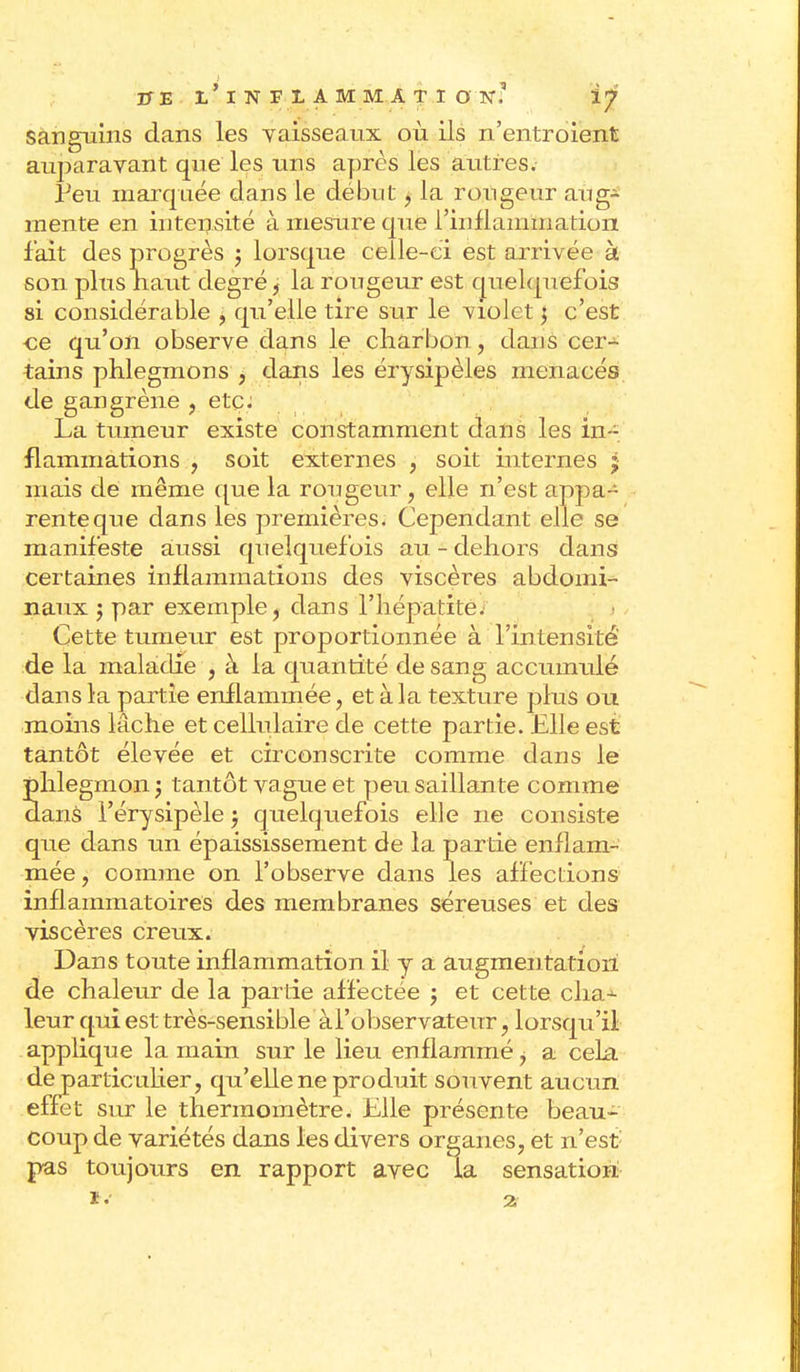 sanguins dans les vaisseaux où ils n'entroient auparavant que les uns après les autres. Feu marquée dans le début, la rongeur aug- mente en intensité à mesure que l'inflammation f ait des progrès ; lorsque celle-ci est arrivée à son plus naut degréj la rougeur est quelquefois si considérable , qu'elle tire sur le violet $ c'est -ce qu'on observe dans le charbon, dans cer- tains phlegmons , dans les érysipèles menacés de gangrène , etc. La tumeur existe constamment dans les in- flammations , soit externes , soit internes 5 mais dé même que la rougeur, elle n'est appa- rente que dans les premières. Cependant elle se manif este aussi quelquefois au - dehors dans certaines inflammations des viscères abdomi- naux j par exemple, dans l'hépatite. Cette tumeur est proportionnée à l'intensité' de la maladie , à la quantité de sang accumulé dans la partie enflammée, et à la texture plus ou moins lâche et cellulaire de cette partie. Elle est tantôt élevée et circonscrite comme dans le phlegmon ; tantôt vague et peu saillante comme danS l'érysipèle j quelquefois elle ne consiste que dans un épaississement de la partie enflam- mée , comme on l'observe dans les affections inflammatoires des membranes séreuses et des viscères creux. Dans toute inflammation il y a augmentation de chaleur de la partie affectée 5 et cette cha^ leur qui est très-sensible àl'observateur , lorsqu'il applique la main sur le lieu enflammé, a cela de particulier, qu'elle ne produit souvent aucun effet sur le thermomètre. Elle présente beau- coup de variétés dans les divers organes, et n'est: pas toujours en rapport avec la sensation