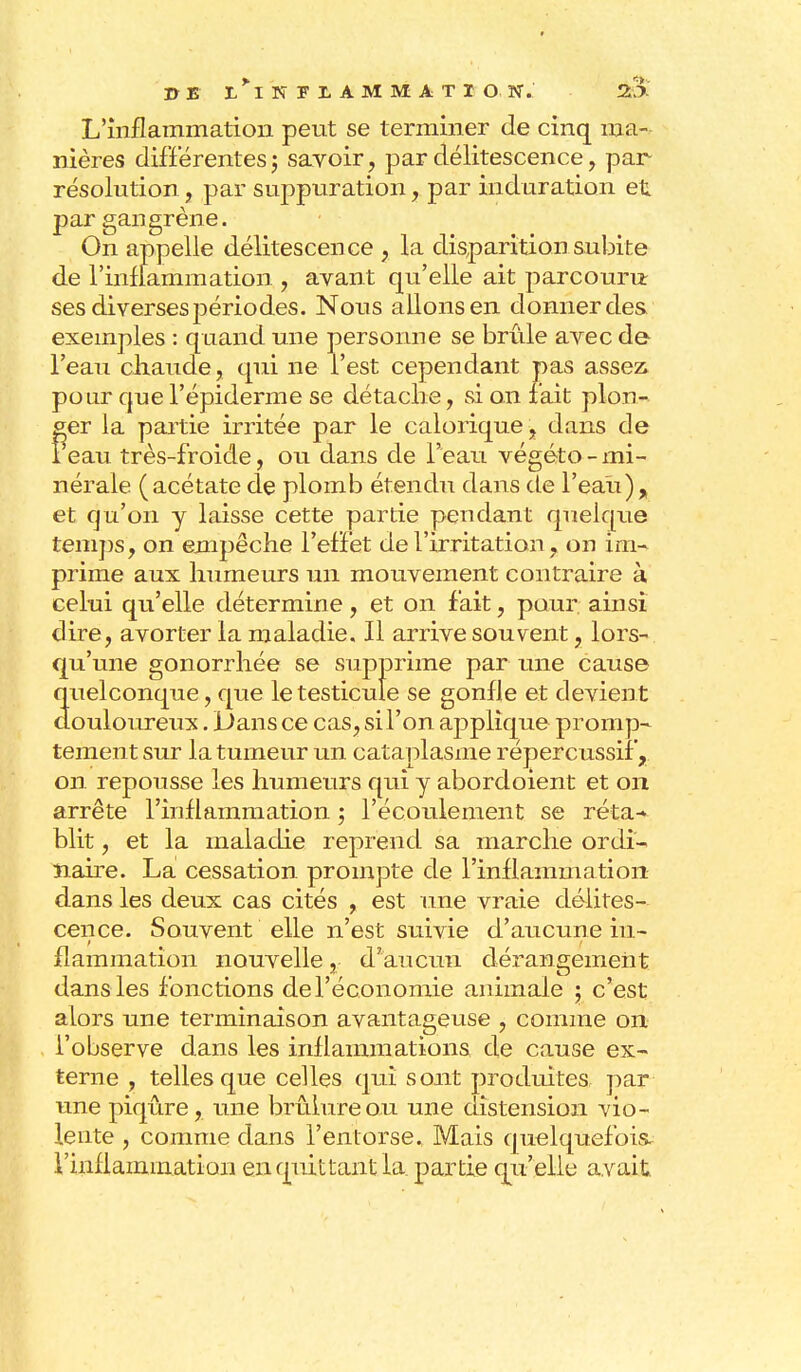 L'inflammation peut se terminer de cinq ma- nières différentes ; savoir, par délitescence, par- résolution , par suppuration, par induration et par gangrène. On appelle délitescen ce , la disparition subite de l'inflammation , avant qu'elle ait parcouru: ses diverses périodes. Nous allons en donner des exemples : quand une personne se brûle avec de l'eau chaude, qui ne l'est cependant pas assez, pour que l'épiderme se détache, si on fait plon- ger la partie irritée par le calorique , dans de 1 eau très-froide, ou dans de l'eau végéto - mi- nérale (acétate de plomb étendu dans de l'eau), et qu'on y laisse cette partie pendant quelque temps, on empêche l'effet de l'irritation, on im- prime aux humeurs un mouvement contraire à celui qu'elle détermine, et on fait, pour ainsi dire, avorter la maladie. Il arrive souvent, lors- qu'une gonorrhée se supprime par une cause quelconque, que le testicule se gonfle et devient douloureux. Dans ce cas, si l'on applique promp- tement sur la tumeur un cataplasme répercussif, on repousse les humeurs qui y abordoient et on arrête l'inflammation ; l'écoulement se réta- blit , et la maladie reprend sa marche ordi- naire. La cessation prompte de l'inflammation dans les deux cas cités , est une vraie délites- cence. Souvent elle n'est suivie d'aucune in- flammation nouvelle, d'aucun dérangement dans les fonctions de l'économie animale ; c'est alors une terminaison avantageuse , comme on l'observe dans les inflammations de cause ex- terne , telles que celles qui sont produites par une piqûre, une brûlure ou une distension vio- lente , comme dans l'entorse. Mais quelquefois l'inflammation en quittant la partie qu'elle avait.