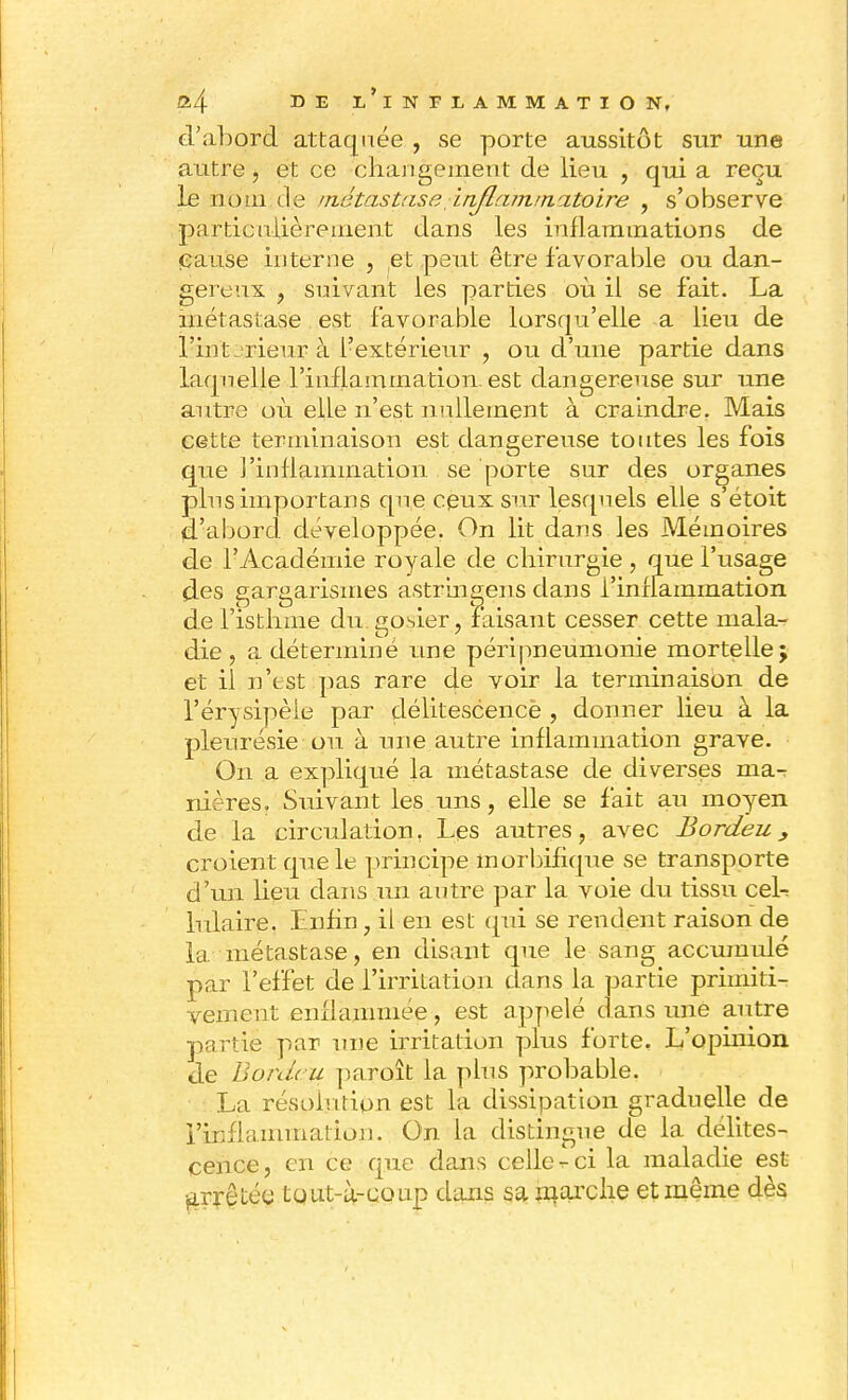 d'abord attaquée , se porte aussitôt sur une autre, et ce changement de lieu , qui a reçu le nom de /riétastase in/la/junatoire , s'observe partienlièrement dans les inflammations de cause interne , et peut être favorable ou dan- gereux , suivant les parties où il se fait. La métastase est favorable lorsqu'elle a lieu de Tint rieur à i?extérieur , ou d'une partie dans laquelle l'inflammation, est dangereuse sur une autre où elle n'est nullement à craindre. Mais cette terminaison est dangereuse toutes les fois que l'inflammation se porte sur des organes plus importais que ceux sur lesquels elle s'étoit d'abord développée. On lit dans les Mémoires de l'Académie royale de chirurgie, que l'usage des gargarismes astringens dans i'innammation de l'isthme du. gosier, faisant cesser cette mala- die , a déterminé une péri pneumonie mortelle; et il n'est pas rare de voir la terminaison de l'érysipèie par délitescencè , donner lieu à la pleurésie ou à une autre inflammation grave. On a expliqué la métastase de diverses ma^ nières. Suivant les uns, elle se fait au moyen de la circulation, Les autres, avec Bordeu, croient que le principe morbifique se transporte d'un, lieu dans un autre par la voie du tissu ceL lulaire. Enfin, il en est qui se rendent raison de la métastase, en disant que le sang accumulé par l'effet de l'irritation dans la partie primiti- vement enflammée, est appelé dans une autre partie par une irritation plus forte. L'opinion de Bon/ru paroît la plus probable. La résolution est la dissipation graduelle de l'inflammation. On la distingue de la délites- cence, en ce que dans celle-ci la maladie est arrêtée tqut-à-coup dans sa marche et même dès