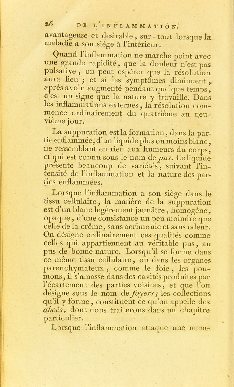 *6 D B ïi'lNPLAMMATIÔ N.' avantageuse et désirable , sur - tout lorsque la maladie a son siège à l'intérieur. Quand l'inflammation ne marche point avec une grande rapidité, que la douleur n'est pas pulsative , on peut espérer que la résolution aura lieu 5 et si les symptômes diminuent r après avoir augmenté pendant quelque temps, c est un signe que la nature y travaille. Dans les inflammations externes, la résolution com- mence ordinairement du quatrième au neu- vième jour. La suppuration est la formation, dans la par- tie enflammée, d'un liquide plus ou moins blanc y ne ressemblant en rien aux humeurs du corps, et qui est connu sous le nom de pus. Ce liquide présente beaucoup de variétés, suivant l'in- tensité de l'inflammation et la nature des par- ties enflammées. Lorsque l'inflammation a son siège dans le tissu cellulaire, la matière de la suppuration est d'un blanc légèrement jaunâtre, homogène, opaque, d'une consistance un peu moindre que celle de la crème, sans acrimonie et sans odeur. On désigne ordinairement ces qualités comme celles qui appartiennent au véritable pus, au pus de bonne nature. Lorsqu'il se forme dans ce même tissu cellulaire, ou dans les organes parenchymateux , comme le foie, les pou- mons, il s'amasse dans des cavités produites par l'écartement des parties voisines, et que 1 on désigne sous le nom de foyers ; les collections qu'il y forme, constituent ce qu'on appelle des. abcès, dont nous traiterons dans un chapitre particulier. Lorsque l'inflammation attaque une mem-