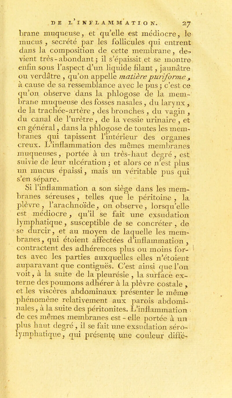 brane muqueuse, et qu'elle est médiocre, le mucus , sécrété par les follicules qui entrent dans la composition de cette membrane, de^. vient très - abondant ; il s'épaissit et se montre enfin sous l'aspect d'un liquide filant, jaunâtre ou verdâtre , qu'on appelle matièrepurifornie > à cause de sa ressemblance avec le pus ; c'est ce qu'on observe dans la phlogose de la mem- brane muqueuse des fosses nasales, du larynx, de la trachée-artère, des bronches , du vagin , du canal de l'urètre, de la vessie urinaire , et en général, dans la phlogose de toutes les mem- branes qui tapissent l'intérieur des organes creux. L'inflammation des mêmes membranes muqueuses, portée à un très-haut degré, est suivie de leur ulcération ; et alors ce n'est plus un mucus épaissi, mais un véritable pus qui s'en sépare. Si l'inflammation a son siège dans les mem- branes séreuses , telles que ' le péritoine , la plèvre, l'arachnoïde, on observe, lorsqu'elle' est médiocre, qu'il se fait une exsudation lymphatique, susceptible de se concréter , de se durcir, et au moyen de laquelle les mem- branes , qui étoient affectées d'inflammation , contractent des adhérences plus ou moins for- ! tes avec les parties auxquelles elles n'étoient auparavant que contiguës. C'est ainsi que l'on voit, à la suite de la pleurésie , la surface ex- terne des poumons adhérer à la plèvre costale > et les viscères abdominaux présenter le même phénomène relativement aux parois abdomi- nales , à la suite des péritonites. L'inflammation de ces mêmes membranes est - elle portée à un plus haut degré , il se fait une exsudation séro- lymphatique, qui présente une couleur diffé-