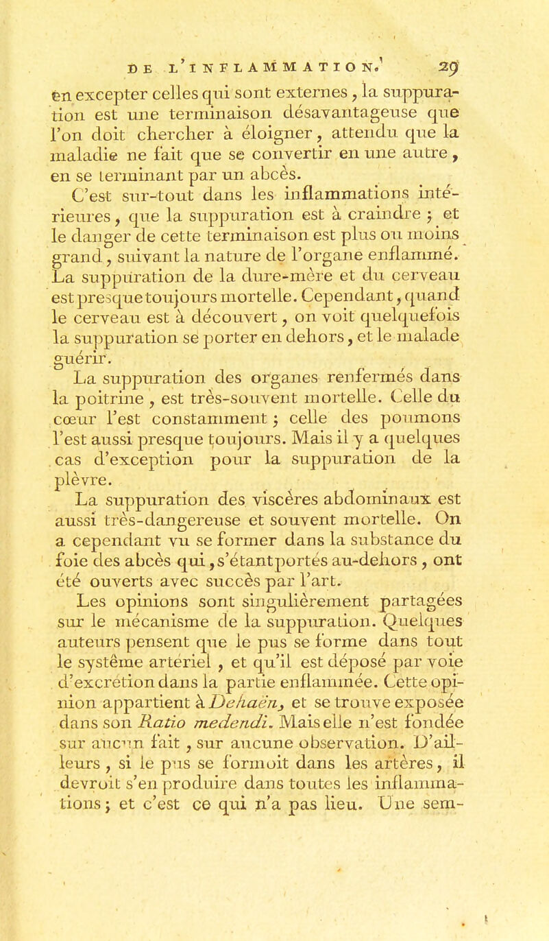 èn excepter celles qui sont externes, la suppura- tion est une terminaison désavantageuse que l'on doit chercher à éloigner, attendu que la maladie ne fait que se convertir en une autre, en se terminant par un abcès. C'est sur-tout dans les inflammations inté- rieures , que la suppuration est à craindre j et le danger de cette terminaison est plus ou moins grand, suivant la nature de l'organe enflammé. La suppuration de la dure-mère et du cerveau est presque toujours mortelle. Cependant, quand le cerveau est à découvert, on voit quelquefois la suppuration se porter en dehors, et le malade guérir. La suppuration des organes renfermés dans la poitrine , est très-souvent mortelle. Celle du cœur l'est constamment ; celle des poumons l'est aussi presque toujours. Mais il y a quelques cas d'exception pour la suppuration de la plèvre. La suppuration des viscères abdominaux est aussi très-dangereuse et souvent mortelle. On a cependant vu se former dans la substance du foie des abcès qui ,s'étantportés au-dehors ? ont été ouverts avec succès par l'art. Les opinions sont singulièrement partagées sur le mécanisme de la suppuration. Quelques auteurs pensent que le pus se forme dans tout le système artériel , et qu'il est déposé par voie d'excrétion dans la partie enflammée. Cette opi- nion appartient à Dekaën3 et se trouve exposée dans son Ratio medendi. Mais elle n'est fondée sur aucupi fait , sur aucune observation. D'ail- leurs 7 si le pus se formoit dans les artères, il devroit s'en produire dans toutes les inflamma- tions y et c'est ce qui n'a pas lieu. Une sem-