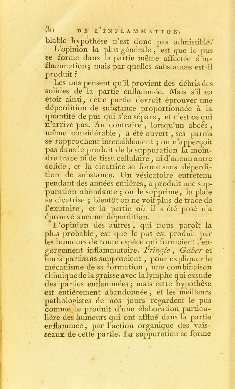 blable hypothèse n'est donc pas admissible»; L'opinion la plus générale , est que le pus se forme dans la partie même affectée d'in- flammation j mais par quelles substances est-il produit ? Les uns pensent qu'il provient des débris des solides de la partie enflammée. Mais s'il en étoit ainsi , cette partie devroit éprouver une déperdition de substance proportionnée à la quantité de pus qui s'en sépare , et c'est ce qui n'arrive pas. Au contraire , lorsqu'un abcès , même considérable , a été ouvert , ses parois se rapprochent insensiblement ; on n'apperçoit pas dans le produit de la suppuration la moin- dre trace ni de tissu cellulaire , ni d'aucun autre solide, et la cicatrice se forme sans déperdi- tion de substance. Un vésicatoire entretenu pendant des années entières, a produit une sup- puration abondante ; on le supprime, la plaie se cicatrise j bientôt on ne voit plus de trace de l'exutoire, et la partie où il a été posé n'a éprouvé aucune déperdition. L'opinion des autres, qui nous paroît la plus probable, est que le pus est produit uar les humeurs de toute espèce qui formoient 1 en- gorgement inflammatoire, tringle , Gaber et leurs partisans supposoient , pour expliquer le mécanisme de sa formation , une combinaison chimique de la graisse avec la lymphe qui exsude des parties enflammées j mais cette hypothèse est entièrement abandonnée, et les meilleurs pathologistes de nos jours regardent le pus comme le produit d'une élaboration particu- lière des humeurs qui ont afflué dans la partie enflammée, par l'action organique des vais- seaux de cette partie. La suppuration se forme