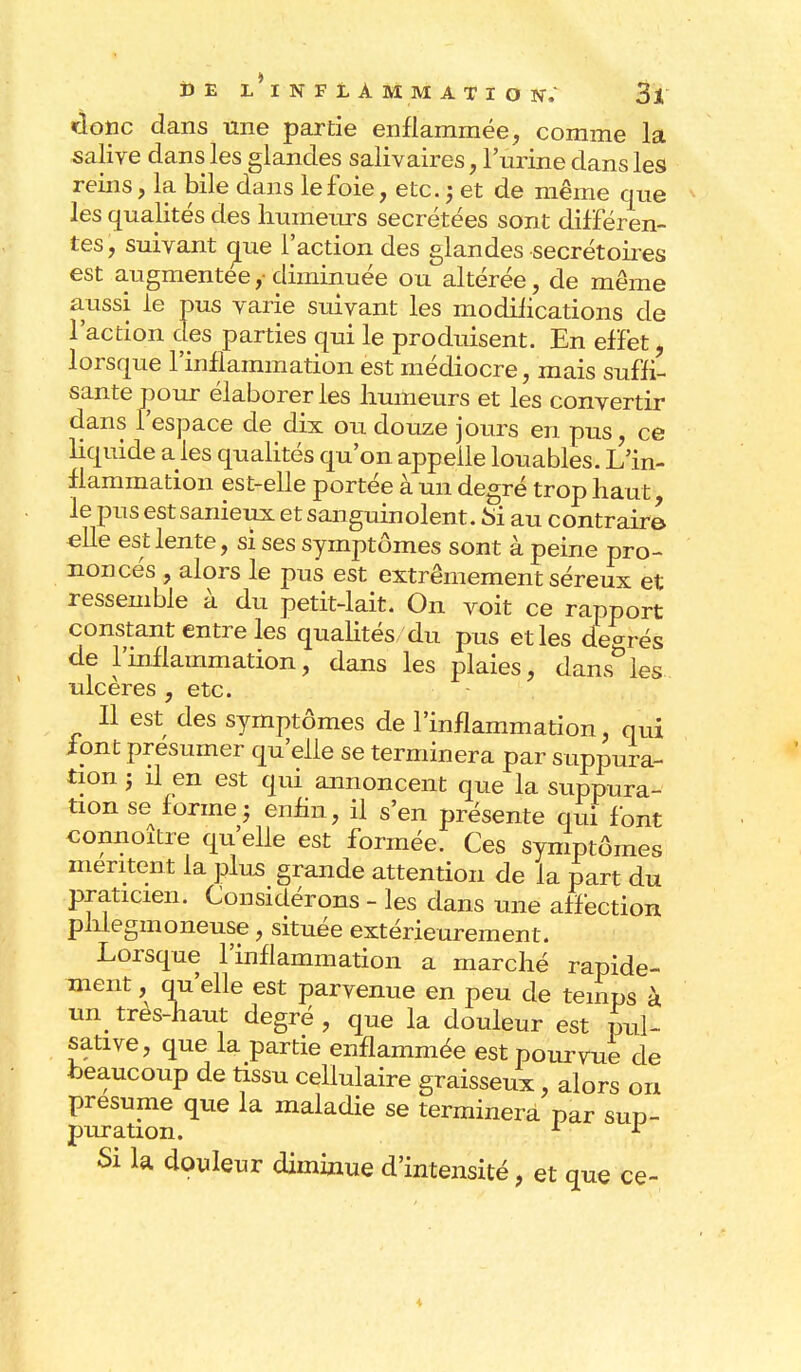 «donc dans une partie enflammée, comme la salive dans les glandes salivaires, l'urine clans les reins, la bile dans le foie, etc.; et de même que les qualités des humeurs sécrétées sont différen- tes, suivant que l'action des glandes secrétaires est augmentée,-diminuée ou altérée, de même aussi le pus varie suivant les modifications de l'action des parties qui le produisent. En effet, lorsque l'inflammation est médiocre, mais suffi- sante pour élaborer les humeurs et les convertir dans l'espace de dix ou douze jours en pus, ce liquide a les qualités qu'on appelle louables. L'in- flammation est-elle portée à un degré trop haut, le pus est sanieux et sanguinolent. Si au contraire elle est lente, si ses symptômes sont à peine pro- noncés , alors le pus est extrêmement séreux et ressemble à du petit-lait. On voit ce rapport constant entre les qualités du pus et les degrés de l'inflammation, dans les plaies, dans^les ulcères , etc. Il est des symptômes de l'inflammation qui font présumer qu'elle se terminera par suppura- tion j il en est qui annoncent que la suppura- tion se forme j enfin, il s'en présente qui font connoitre qu'elle est formée. Ces symptômes mentent la plus grande attention de la part du praticien. Considérons - les dans une affection phlegmoneuse, située extérieurement. Lorsque l'inflammation a marché rapide- ment , qu'elle est parvenue en peu de temps à un très-haut degré , que la douleur est pul- sative, que la partie enflammée est pourvue de beaucoup de tissu cellulaire graisseux, alors on présume que la maladie se terminera par sup- puration. 1 r Si la douleur diminue d'intensité, et que ce-