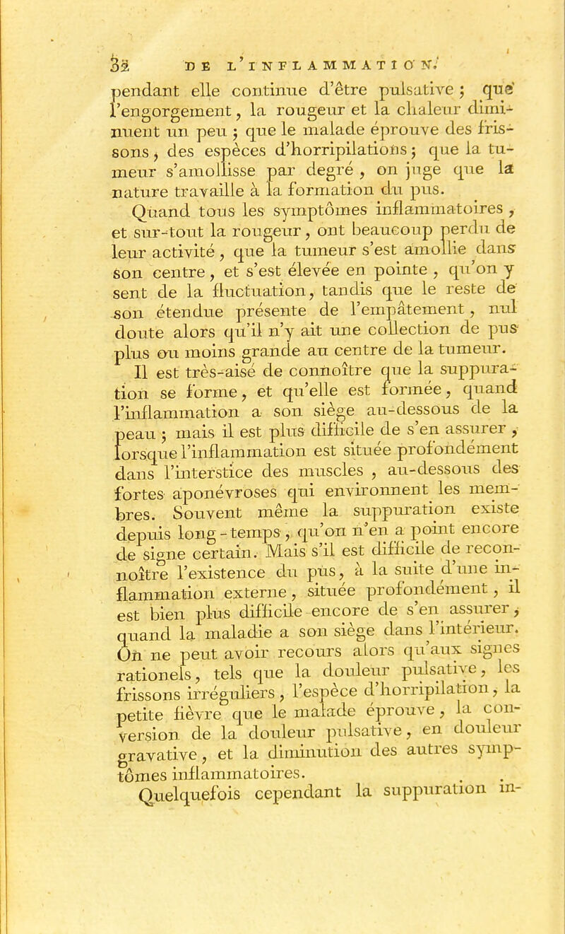 pendant elle continue d'être pulsative ; que' l'engorgement, la rougeur et la chaleur dimi- nuent un peu j que le malade éprouve des fris- sons i des espèces d'horripilatioiis ; que la tu- meur s'amollisse par degré , on juge que la nature travaille à la formation du pus. Quand tous les symptômes inflammatoires , et sur-tout la rougeur, ont beaucoup perdu de leur activité, que la tumeur s'est amollie dans son centre, et s'est élevée en pointe , qu'on y sent de la fluctuation, tandis que le reste de son étendue présente de l'empâtement, nul doute alors qu'il n'y ait une collection de pus- plus ou moins grande au centre de la tumeur. Il est très-aisé de connoître que la suppura- tion se forme, et qu'elle est formée, quand l'inflammation a son siège au-dessous de la peau ; mais il est plus difficile de s'en assurer , lorsque l'inflammation est située profondément dans l'interstice des muscles , au-dessous des fortes aponévroses qui environnent les mem- bres. Souvent même la suppuration existe depuis long-temps-, qu'on n'en a point encore de signe certain/Mais s'il est difficile de recon- noître l'existence du pus, à la suite d'une in- flammation externe, située profondément, il est bien plus difficile encore de s'en assurer i quand la maladie a son siège dans l'intérieur. On ne peut avoir recours aLors qu'aux sigues rationeis, tels que la douleur pulsative, les frissons irréguliers, l'espèce d'hompilationi la petite fièvre que le malade éprouve, la con- version de la douleur pulsative, en douleur gravative, et la dinnnution des autres symp- tômes inflammatoires. Quelquefois cependant la suppuration m-