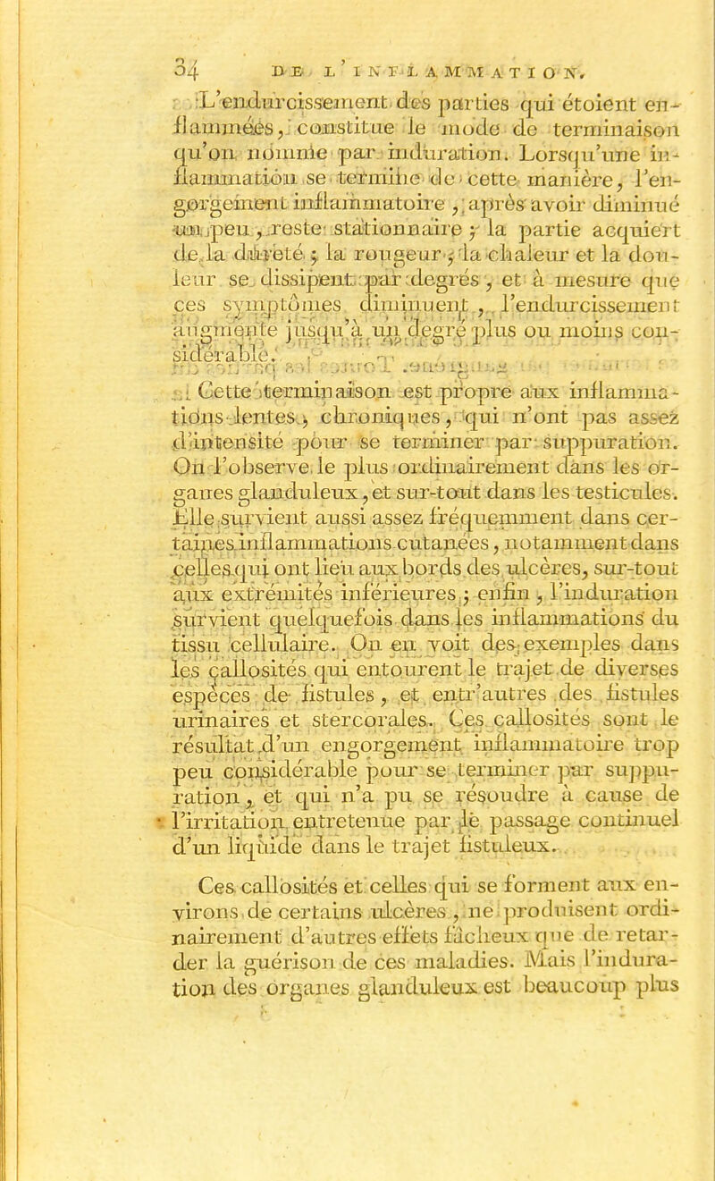 •L'endurcissement des parties qui et oient en- flammées, constitue le mode de terminaison qu'on nomme par .■induration. Lorsqu'une in- flammation se• termine de ■ cette manière, l'en- gorgement inflammatoire ,; après' avoir diminué -ttî.1, ,peu , ..reste stationnaire y la partie acquiert de la dureté j la rougeur,- la chaleur et la dou- leur se. dissipent par:degrés , et à mesure que ces symptômes diminuent ,. l'endurcissement ans;mqnte msqu a un de^replus ou moins con- siderabie; .... r,; : aittBd ml &£>3trt>a .nu^L^-.a.a :• • • >■■-'< ■ ■ si Cette itermipaison est propre aux inflamma- tions •.lentes.i) chroniques, Jqui n'ont pas assez d'intensité pour se terminer par-suppuration. On l'observe,le plus ordinairement dans les or- ganes glanduleux, et sur-tout dans les testicules. Lile survient aussi assez fréquemment dans cer- taines.inflamnmtions cutanées, notamment dans celles.quj. ont lieu aux bords des ulcères, sur-tout aux extrémités inf érieures ; enfin , l'induration survient quelquefois dans les inflammations du tissu cellulaire. Ou en voit des; exemples dans les callosités qui entourent le traj.et.de diverses espèces de fistules , et entr'autres des fistules urinaires et stercorales. Ces callosités sont le résultat .d'un engorgement inflammatoire trop peu considérable pour se terminer pur suppu- ration , et qui n'a pu se résoudre à cause de l'irritation entretenue par le passage continuel d'un liquide dans le trajet fistuleux. . Ces. callosités et celles qui se forment aux en- virons, de certains ulcères , ne produisent ordi- nairement d'autres effets factieux que de retar- der la guérison de ces maladies. Mais l'indura- tion des organes glanduleux est beaucoup plus