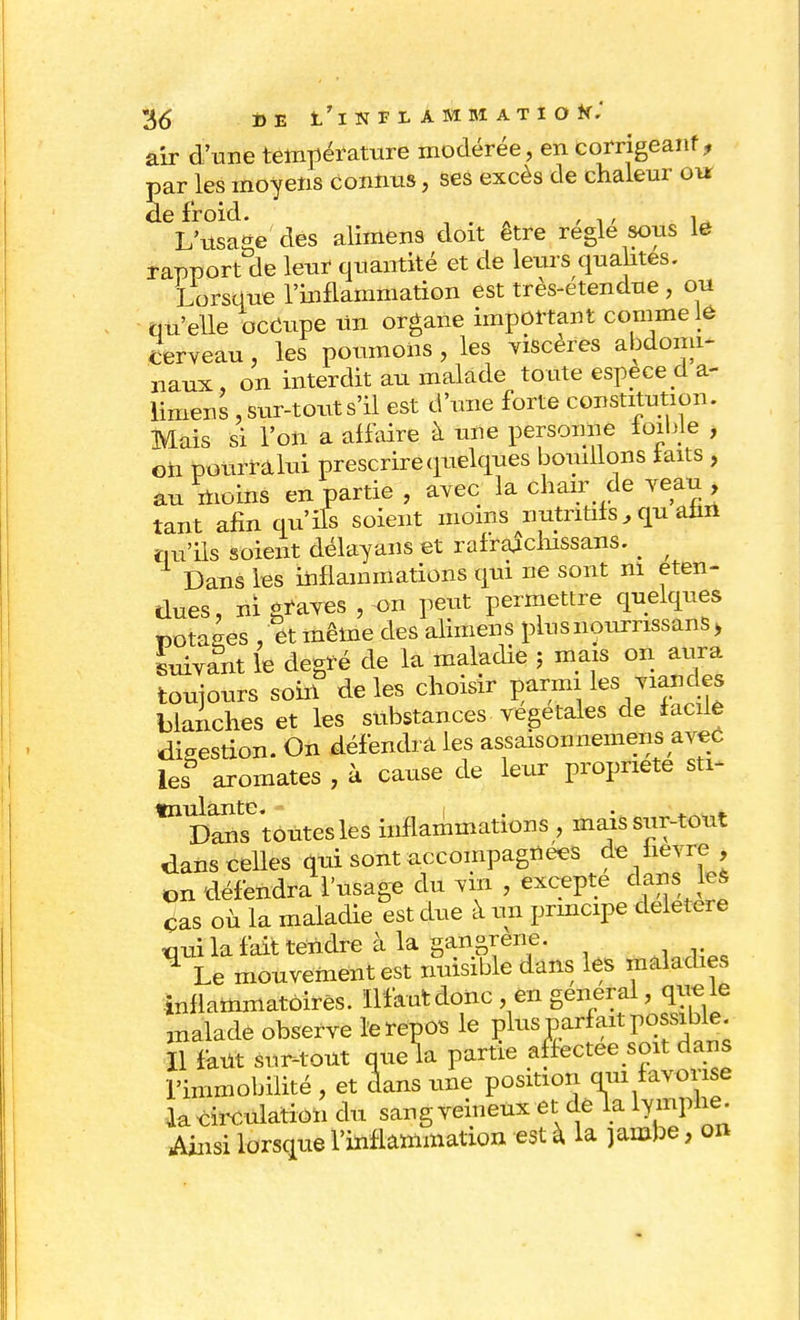 air d'une température modérée, en corrigeant, par les moyens connus, ses excès de chaleur 01* de froid. , L'usage des alimens doit être règle sous le rapport de leur quantité et de leivrs quahtes. Lorsque l'inflammation est très-etendue , ou qu'elle occupe un organe important comme 16 cerveau, les poumons , les viscères abdomi- naux , on interdit au malade toute espèce d a- limens, sur-tout s'il est d'une forte constitution. Mais si l'on a affaire à une personne loible , Gii ponrfâlui prescrire quelques bouillons faits , au moins en partie, avec la chair de veau , tant afin qu'ifs soient moins nutritifs, qu afin qu'ils soient délayans et rafraichissans. _ Dans les inflammations qui ne sont ni éten- dues, ni graves, on peut permettre quelques DOtaées , et même des alimens plusnourrissans > suivant le degré de la maladie ; mais on aura toujours soin de les choisir parmi les yiandes blanches et les substances végétales de facile digestion. On défendra les assaisonnemens avec les aromates , à cause de leur propriété sti- tnulante. „ i • » • 4.,.,,*. Dans toutes les inflammations , mais sur-tout dans celles qui sont accompagnées de hevre , on défendra l'usage du vin , excepte danste* cas où la maladie est due à un principe délétère tmi la fait tendre à la gangrené. ^ Le mouvement est nuisible dans les maladies inflammatoires. ïlfautdonc, en gênerai, que le malade observe le repos le P^s parfait possible Il mt sur-tout quela partie affectée «bit dans l'immobilité , et dans une position qui favorise lacirculation du sang veineux et.delà lymphe. Ainsi lorsque l'inflammation est à. la jambe, on