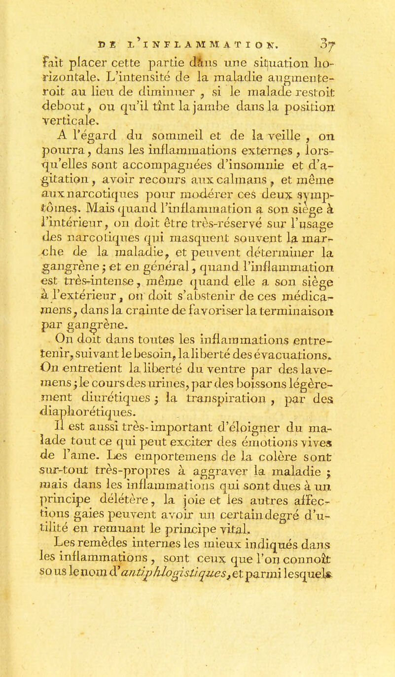 fait placer cette partie dans une situation ho- rizontale» L'intensité de la maladie augmente- rait au lieu de diminuer , si le malade restoit debout, ou qu'il tînt la jambe dans la position verticale. A l'égard du sommeil et de la veille , on pourra, dans les inflammations externes , lors- qu'elles sont accompagnées d'insomnie et d'a- gitation , avoir recours aux caïmans , et même aux narcotiques pour modérer ces deux symp- tômes. Mais quand l'inflammation a son siège à l'intérieur, on doit être très-réservé sur l'usage des narcotiques qui masquent souvent la mar- che de la maladie , et peuvent déterminer la gangrène ; et en généra], quand l'inflammation est très-intense, même quand elle a son siège à l'extérieur, on doit s'abstenir de ces médica- mens. dans la crainte de favoriser la terminaison par gangrène. On doit dans toutes les inflammations entre- tenir, suivant le besoin, laliberté des évacuations. On entretient la liberté du ventre par des lave- mens ; le cours des urines, par des boissons légère- ment diurétiques $ la transpiration , par des diaphorétiques. Il est aussi très-important d'éloigner du ma- lade tout ce qui peut exciter des émotions vives de Famé. Les emportemens de la colère sont sur-tout très-propres à aggraver la maladie ; panais dans les inflammations qui sont dues à un principe délétère, la joie et les autres affec- tions gaies peuvent avoir un certain degré d'u- tilité en remuant le principe vital. Les remèdes internes les mieux indiqués dans les inflammations , sont ceux que l'on connoît sous lenomiïajiùjphlogistiqueStZty&Tmi lesquels