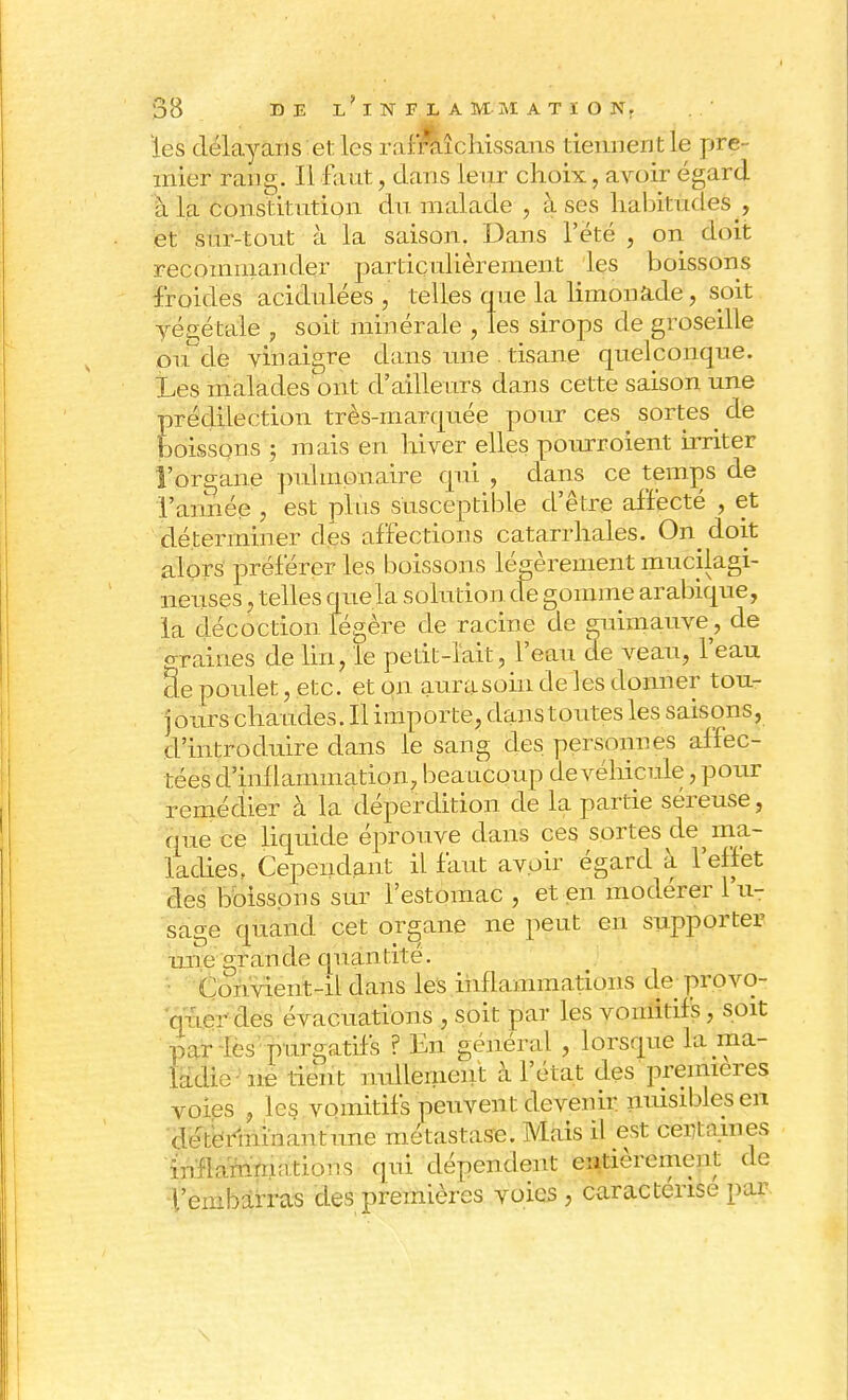 - les délayans et les rafraîchissans tiennent le pre- mier rang. Il faut, dans leur choix, avoir égard à la constitution du malade , à ses habitudes , et sur-tout à la saison. Dans l'été , on doit recommander particulièrement les boissons froides acidulées , telles que la limonade, soit yégétale , soit minérale , les sirops de groseille ou^de vinaigre dans une ! tisane quelconque. Les malades ont d'ailleurs clans cette saison une prédilection très-marquée pour ces sortes de boissons ; mais en hiver elles pourroient irriter l'organe pulmonaire qui , dans ce temps de l'année , est plus susceptible d'être affecté , et déterminer des affections catarrhales. On^ doit alors préférer les boissons légèrement mucilagi- neuses. telles quela solution de gomme arabique, la décoction légère de racine de guimauve, de graines de lin, le petit-lait, l'eau de veau, l'eau Se poulet, etc. et on aurasoin de les donner tou- jours chaudes. Il importe, dans toutes les saisons, d'introduire dans le sang des personnes affec- tées d'inflammation, beaucoup de véhicule, pour remédier à la déperdition de la partie séreuse, que ce liquide éprouve dans ces sortes de ma- ladies. Cependant il faut avoir égard à l'effet des boissons sur l'estomac , et en modérer l'u- sage quand cet organe ne peut en supporter une grande quantité. Con vient-il dans les inflammations de provo- quer des évacuations , soit par les vomitifs, soit par les purgatifs ? En général , lorsque la ma- ladie ne tien t nullement à l'état des premières voies , les vomitifs peuvent devenir nuisibles en dH;erhii:m>u nue métastase. Mais il est centaines inflammations qui dépendent entièrement de l'embarras des premières voies , caractérise par \