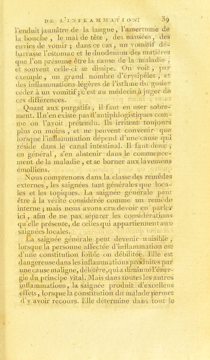 l'enduit jaunâtre de la langue, l'amertume de la bouche , le mal de tête , des nausées, des envies de vomir ; dans ce cas, un votant if dé- barrasse l'estomac et le duodénum des matières que l'on présume être la cause de la maladie } et souvent celle-ci se dissipe. On voit , par exemple., un grand nombre d'érysipèles , et des inflammations légères de l'isthme du gct&m céder à un vomitif ; c est au médecin à juger de ces différences. Quant aux purgatifs , il faut en user sobre- ment. Il n'en existe pas d'antiphlogistiques com- me on l'ayoit prétendu. Ils irritent toujours plus ou moins , et ne peuvent convenir que lorsque l'inflammation dépend d'une cause qui réside dans le canal intestinal. Il faut donc , en général , s'en abstenir dans le commence- ment de la maladie , et se borner aux laveniens émolliens. Nous comprenons dans la classe des remèdes externes , les saignées tant générales que locn- les et les topiques. La saignée générale peut être à la vérité considérée comme un remède interne j mais nous avons cru devoir en parier ici, afin de ne pas. séparer les considérations qu'elle présente, de celles qui appartiennen t aux- saignées locales. La saignée générale peut devenir nuisible , lorsque la personne, affectée d inflammation ÔBfl d'une constitution foible ou débilitée. Elle est- dangereuse dans les inf lammation s produites par une cause maligne, délétère,qui a diminué l'éner- gie du principe vital. Mais dans toutes les autres inflammations, la saignée produit. d'excelieu s effets, lorsque la constitution du malade permet d'y avoir recours. Elle détermine dans tout le