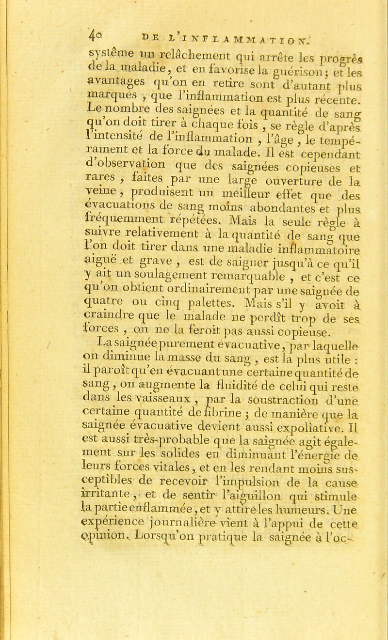 système mi relâchement qui arrête les progrès delà maladie, et en favorise la guérison; et les avantages qu'on en retire sont d'autant plus marques , que l'inflammation est plus récente. Le nombre des saignées et la quantité de sang qu on doit tirer à chaque fois , se règle d'après i intensité de l'inflammation , l'âge , le tenipé- rament et la force du malade. Il est cependant d observation que des saignées copieuses et rares , faites par une large ouverture de la yeme , produisent un meilleur effet que des évacuations de sang moins abondantes et plus fréquemment répétées. Mais la seule règle à suivre relativement à la quantité de sang que l'on doit tirer dans une maladie inflammatoire aiguë et grave , est de saigner jusqu'à ce qu'il y ait un soulagement remarquable , et c'est ce qu'on obtient ordinairement par une saignée de quatre ou cinq palettes. Mais s'il y avoit à craindre que le malade ne perdît trop de ses forces ^ on ne la feroit pas aussi copieuse. La saignée purement évacuative, par laquelle on diminue la masse du sang , est la plus utile : il paroît qu'en évacuant mie certaine quantité de sang, on augmente la fluidité de celui qui reste dans les vaisseaux , par la soustraction d'une certaine quantité de fibrine 5 de manière que la saignée évacuative devient aussi expoliative. Il est aussi très-probable que la saignée agit égale- ment sur les solides en diminuant l'énergie de leurs forces vitales,, et en les rendant moins sus- ceptibles de recevoir l'impulsion de la cause irritante,. et de sentir l'aiguillon qui stimule la partie enflammée, et y attire les humeurs. Une expérience journalière vient à l'appui de cette opinion.. Lorsqu'on pratique la saignée à Foc-