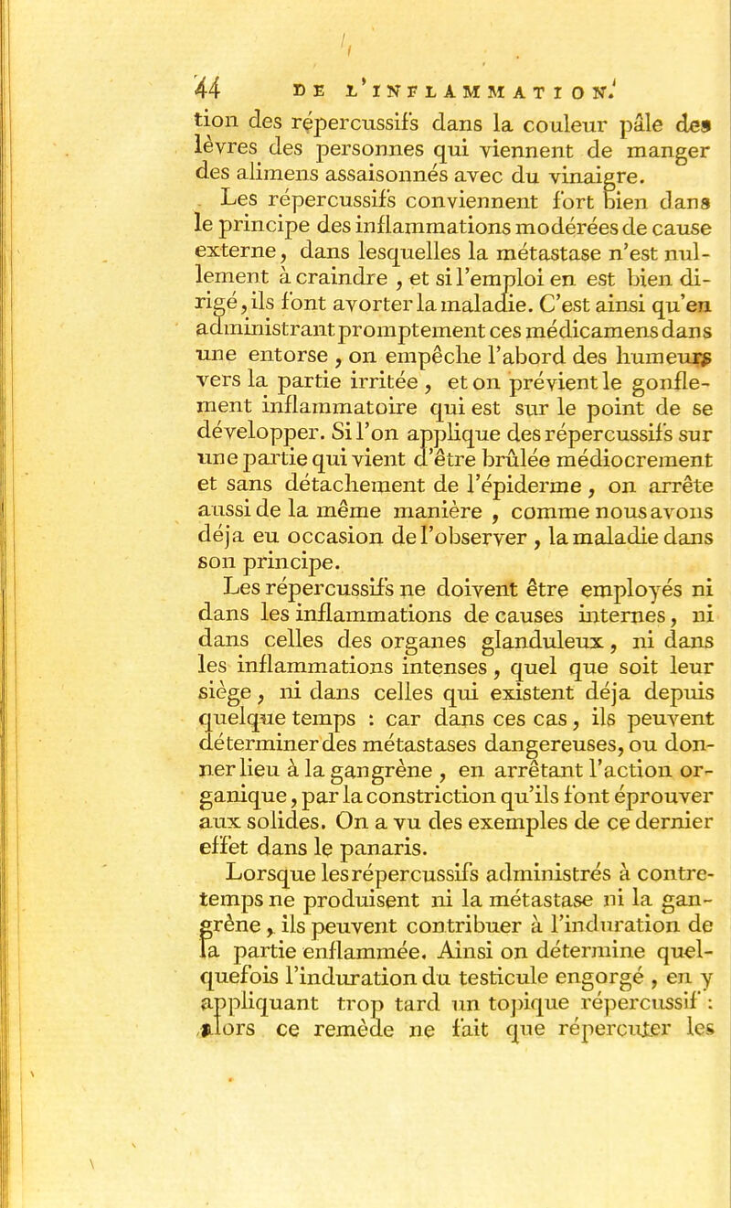 tion des rçpercussifs dans la couleur pâle des lèvres des personnes qui viennent de manger des alimens assaisonnés avec du vinaigre. Les répercussifs conviennent fort bien dans le principe des inflammations modérées de cause externe, dans lesquelles la métastase n'est nul- lement à craindre , et si l'emploi en est bien di- rigé, ils font avorter la maladie. C'est ainsi qu'en administrant promptement ces médicamens dans une entorse , on empêche l'abord des humeurs vers la partie irritée , et on prévient le gonfle- ment inflammatoire qui est sur le point de se développer. Si l'on applique des répercussifs sur une partie qui vient d'être brûlée médiocrement et sans détachement de l'épiderme, on arrête aussi de la même manière , comme nous avons déjà eu occasion de l'observer , la maladie dans son principe. Les répercussifs ne doivent être employés ni dans les inflammations de causes internes, ni dans celles des organes glanduleux, ni dans les inflammations intenses, quel que soit leur siège , ni dans celles qui existent déjà depuis quelque temps : car dans ces cas, ils peuvent déterminer des métastases dangereuses, ou don- ner lieu à la gangrène , en arrêtant l'action or- ganique , par la constriction qu'ils font éprouver aux solides. On a vu des exemples de ce dernier effet dans le panaris. Lorsque les répercussifs administrés à contre- temps ne produisent ni la métastase ni la gan- grène , ils peuvent contribuer à l'induration de la partie enflammée. Ainsi on détermine quel- quefois l'induration du testicule engorgé , en y appliquant trop tard un topique répercussif : filors ce remède ne fait que répercuter les