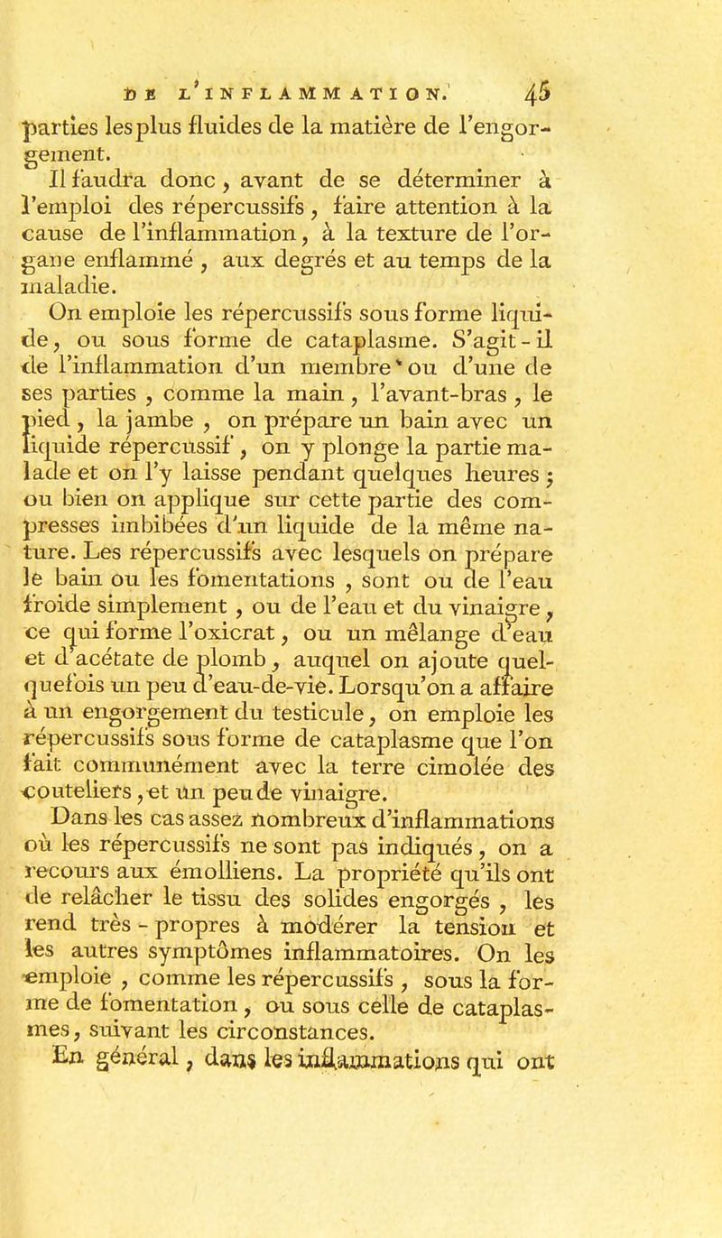 parties les plus fluides de la matière de l'engor- gement. Il faudra donc , avant de se déterminer à l'emploi des répercussifs , faire attention à la cause de l'inflammation, à la texture de l'or- gane enflammé , aux degrés et au temps de la maladie. On emploie les répercussifs sous forme liqui- de, ou sous forme de cataplasme. S'agit-il de l'inflammation d'un membre ou d'une de ses parties , comme la main , l'avant-bras , le Îned , la jambe , on prépare un bain avec un iquide répercussif , on y plonge la partie ma- lade et on l'y laisse pendant quelques heures ; ou bien on applique sur cette partie des com- presses imbibées d'un liquide de la même na- ture. Les répercussifs avec lesquels on prépare le bain ou les fomentations , sont ou de l'eau froide simplement , ou de l'eau et du vinaigre, ce oui forme l'oxicrat, ou un mélange d'eau et d acétate de plomb , auquel on ajoute quel- quefois un peu d'eau-de-vie. Lorsqu'on a affaire à un engorgement du testicule, on emploie les répercussifs sous forme de cataplasme que l'on fait communément avec la terre cimolée des couteliers ,et un peu de vinaigre. Dans les cas assez nombreux d'inflammations où les répercussifs ne sont pas indiqués, on a recours aux émolliens. La propriété qu'ils ont de relâcher le tissu des solides engorgés ? les rend très - propres à modérer la tension et les autres symptômes inflammatoires. On les •emploie , comme les répercussifs , sous la for- me de fomentation , ou sous celle de cataplas- mes, suivant les circonstances. En général, dan,* les inflammations qui ont