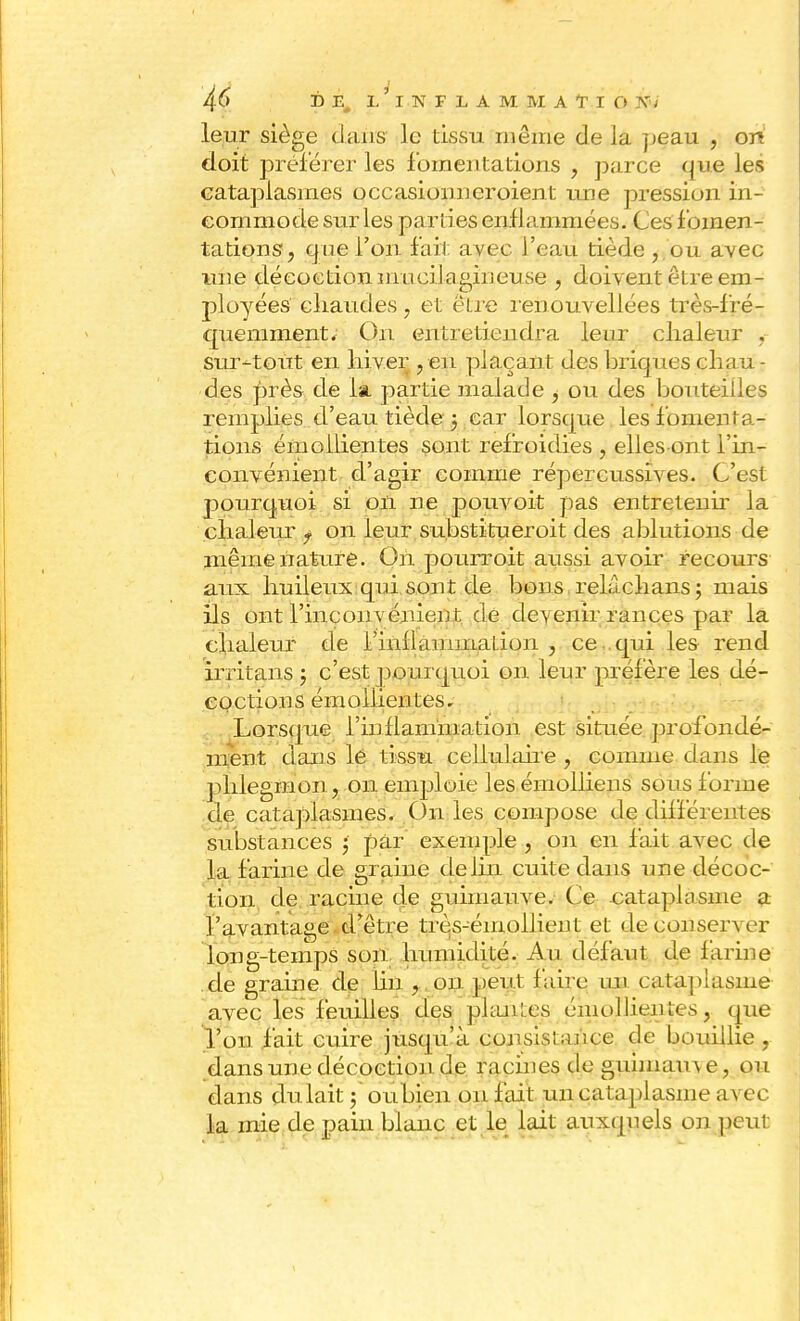 leur siège dans ]c tissu même de la peau , on doit préférer les fomentations , parce que les cataplasmes occasionneroient une pression in- commode sur les parties enflammées. Ces fomen- tations, que l'on fait avec l'eau tiède ,.ou avec une décoction mucilagineuse , doivent être em- ployées chaudes, et être renouvellées très-fré- quemment. On entretiendra leur chaleur . sur-tout en hiver , en plaçant des briques chau- des près de la partie malade , ou des bouteilles remplies d'eau tiède 5 car lorsque les fomenta- tions émollientes sont refroidies , ellesont l'in- convénient d'agir comme répercussives. C'est pourquoi si 011 ne pouvoit pas entretenir la chaieTir f on leur su.bstitueroit des ablutions de même nature. On pourroit aussi avoir recoiirs aux huileux qui sont de bons relâchans; mais ils ont l'inconvénient de dev enir rances par la chaleur de l'inflammation , ce qui les rend irritans ; c'est pourquoi on leur préfère les dé- coctions émollientes. Lorsque Inflammation est située profondé- ment dans le tissu cellulaire , comme dans le phlegmon, on emploie les émolliens sous forme de cataplasmes. On les compose de chfférentes substances , par exemple , on en lait avec de la farine de graine de lin cuite dans une décoc- tion de racine de guimauve. Ce cataplasme a l'avantage d'être très-émoliient et de conseil er long-temps son humidité. Au défaut de farine de graine de lin , on peut faire un cataplasme avec les feuilles des planl.es émollientes, que l'on fait cuire jusqu'à consistance de bouillie , dans une décoction de racines de guimauve, ou dans dulait ; oupieii on fait un cataplasme av ce- la mie de pain blanc et le lait auxquels on peut