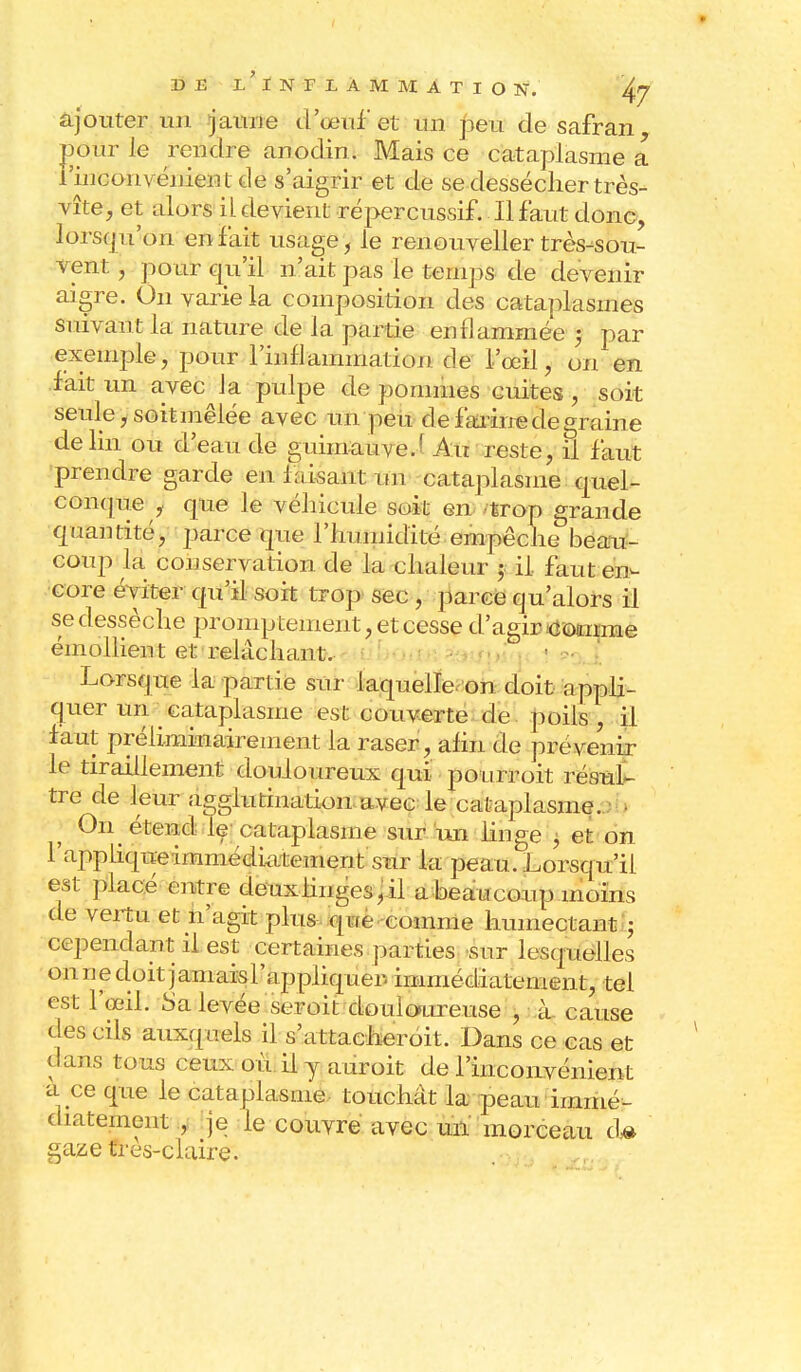 ajouter un jaune d'oeuf et un ]3eu de safran pôtir le rendre anodin. Mais ce cataplasme a l'inconvénient de s'aigrir et de se dessécher très- vîte, et alors il devient répercussif. Il faut donc, lorsqu'on en fait usage, le renouveller très-sou- vent , pour qu'il n'ait pas le temps de devenir aigre. On varie la composition des cataplasmes suivant la nature de la partie enflammée -, par exemple, pour l'inflammation de l'œil, on en fait un avec la pulpe de pommes cuites, soit seule, soit mêlée avec un peu cl e farine de graine de lin ou d'eau de guimauve.' Au reste, il faut prendre garde en f aisant un cataplasme quel- conque , que le véhicule soit en trop grande quantité, parce que l'humidité empêche beau- coup la conservation de la chaleur ; il faut en- core éviter qu'il soit trop sec , parce qu'alors il se dessèche promptement, et cesse d'agir comme émollient et relâchant. Lorsque la partie sur laquelle on doit appli- quer un cataplasme est couverte de poils , il faut préliminairement la raser, afin de prévenir le tiraillement douloureux qui pou rroit résul- tre cle leur agglutination avec le cataplasme. On étend le cataplasme sur un linge , et on 1 apphqueimmédiatement sur la peau. Lorsqu'il est placé entre deux linges, il a beaucoup moins de vertu et n'agit plus qLfe comme humectant ; cependant il est certaines parties sur lesquelles on ne doit jamais l'ap piiquer- immédiatement, tel est l'œil. Sa levée seroit douloureuse , à cause des cils auxquels il s'attacheroit. Dans ce cas et dans tous ceux où il y auroit de l'incoirvénient a ce que le cataplasme touchât la peau immé- diatement , je le couvre avec uiï morceau d# gaze fres-claire.