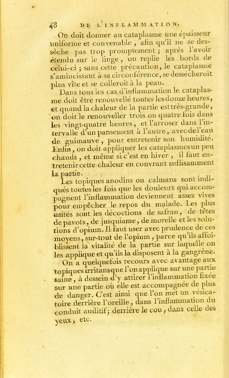 On doit donner au cataplasme une épaisseur uniforme et convenable , afin qu'il ne se des- sèche pas trop promptement ; après l'avoir étendu sur le linge , on replie les bords de celui-ci j sans cette précaution, le cataplasme s amincissant à sa circonférence, se dessécheroit plus vite et se colleroit à la peau. Dans tous les cas d'inflammation le cataplas- me doit être renouvellé toutes les douze heures , et quand la chaleur de la partie est très-grande, on doit le renouveller trois ou quatre fois dans les vingt-quatre heures , et l'arroser dans l'in- tervalle d'un pansement à l'autre, avec del'eau de guimauve , pour entretenir son humidité. Enfin, on doit appliquer les cataplasmes un peu chauds , et même si c'est en hiver , il faut en- tretenir cette chaleur en couvrant suffisamment la partie» . Les topiques anodins ou caïmans sont indi- qués toutesles fois que les douleurs qui accom- pagnent l'inflammation deviennent assez vives pour empêcher le repos du malade. Les plus usités sont les décoctions de safran, de têtes de pavots, de jusquiame, de morelle et les solu- tions d'opium. II. faut user avec prudence de ces moyens, sur-tout de l'opium, parce qu ils affai- blissent la vitalité de la partie sur laquelle on les applique et qu'ils la disposent à la gangrené. On a quelquefois recours avec avantage aux topiques irritansique Ton applique sur une partie saine, à dessein d'y attirer l'inflammation fixée sur une partie où elle est accompagnée de plus de danger. C'est ainsi que l'on met un yesica- toire derrière l'oreille, dans l'inflammation du conduit auditif ; derrière le cou, dans celle des yeux, etc.