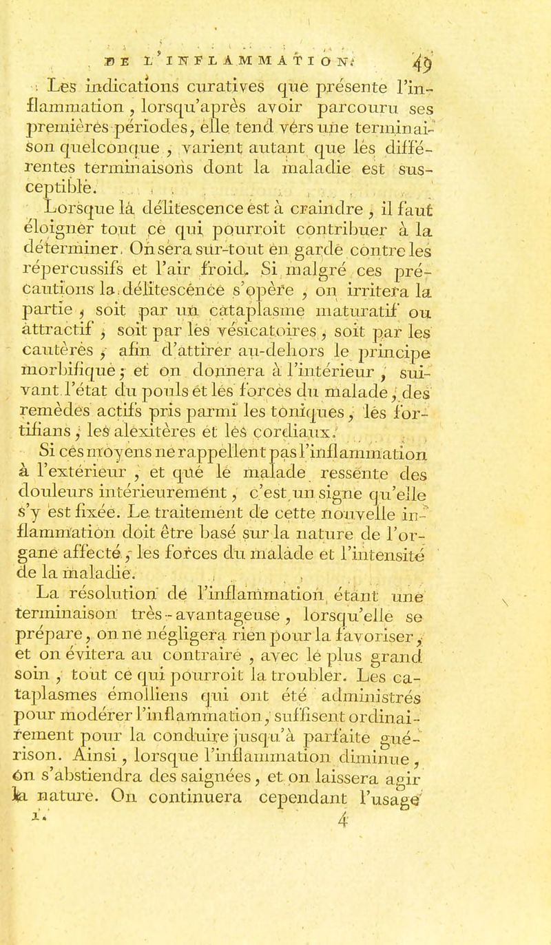 • Les indications curatives que présente l'in- flammation , lorsqu'après avoir parcouru ses premières périodes, èlle tend vérsuiie terminai- Son quelconque , varient autant que lés diffé- rentes terminaisons dont la maladie est sus- ceptible. Lorsque là délitescence est à craindre , il faut éloigner tout ce qui pourrait contribuer à la déterminer, On sera sur-tout ên gardé contre les répercussifs et l'air froid* Si malgré ces pré- Cautions la. délitescence s'opère , on irritera la partie ^ soit par un cataplasme maturatif ou attractif , soit par lés vésicatoires, soit par les cautèrès y afin d'attirer au-dehors le principe ïnorbifîquè ; et on donnera à l'intérieur , sui- vant l'état du pouls ét lés forces du malade,' des remèdes actifs pris parmi les toniques ,: lés for- tifiansy les alexitères et lès cordiaux. Si cés moyens ne rappellent pas l'inflammation à l'extérieur , et qné lé malade ressente des douleurs intérieurement, c'est,un signe qu'elle s'y èst fixée. Le traitemènt de cette nouvelle in- flammation doit être basé sur la nature de l'or- gane affectéles forces du malàde et l'intensité de la maladie. , La résolution' dé l'inflammation, étant une terminaison très •-avantageuse , lorsqu'elle se prépare, on ne négligera rien pour la favoriser et on évitera au contraire , avec lé plus grand soin , tout cè qui pourroit la troubler. Les ca- taplasmes émolliens qui ont été administrés pour modérer l'inflammation, suffisent ordinai- rement pour la conduire jusqu'à parfaite gué- rison. Ainsi , lorsque rinflammation diminue , on s'abstiendra des saignées, et on laissera agir J{a nature. On continuera cependant l'usage
