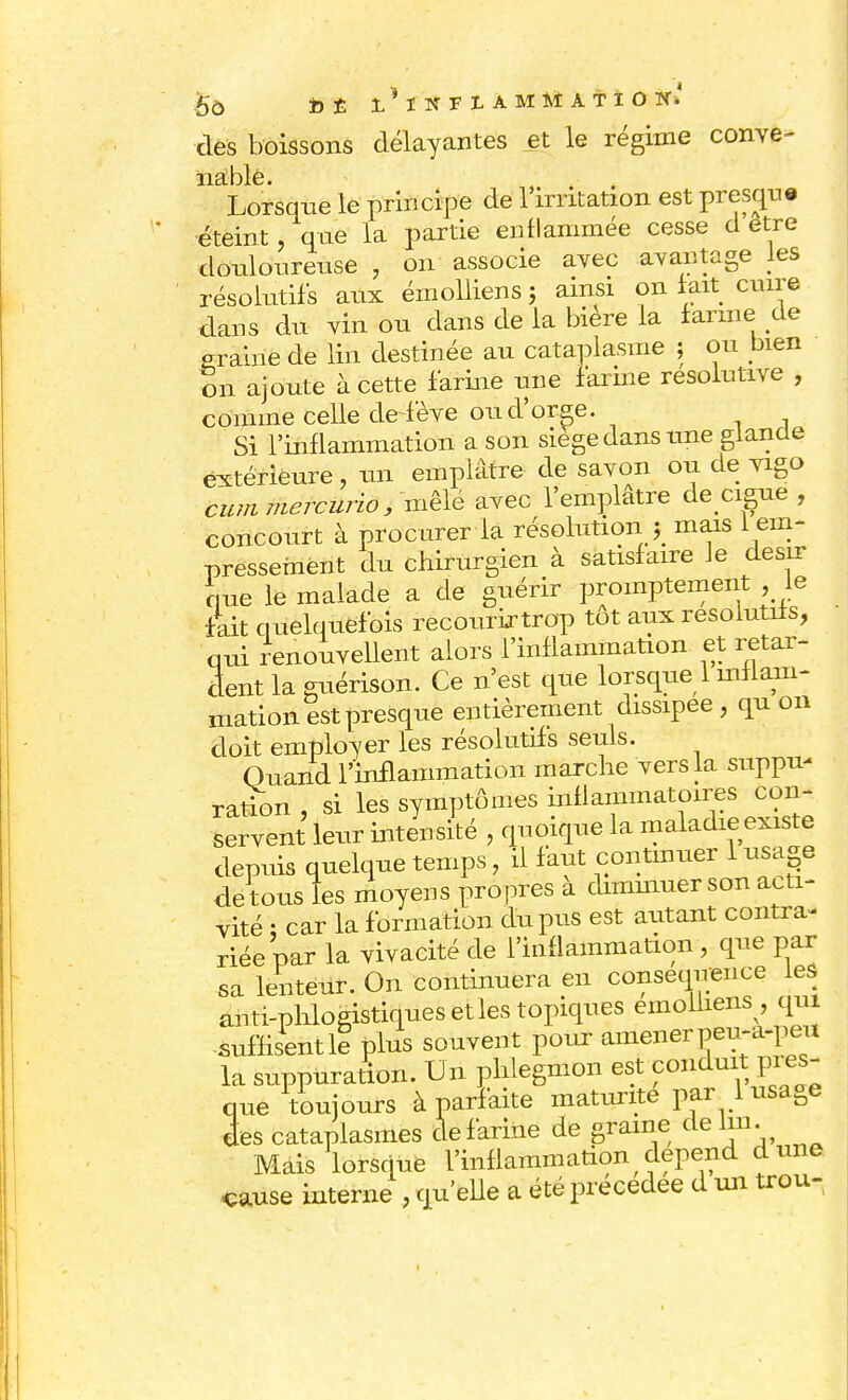 des boissons délayantes et le régime conve- ï1cI.I~)1g Lorsque le principe de l'irritation est presque éteint, que la partie enflammée cesse d être douloureuse , on associe avec avantage les résolutifs aux émoliiens ; ainsi on lait cuire dans du vin ou dans de la bière la larme de -raine de lin destinée au cataplasme ; ou bien on ajoute à cette farine une farine résolutive , comme celle de-fève ou d'orge. Si l'inflammation a son siège dans une glande extérieure, un emplâtre de savon ou de vigo cum mercurio, mêle avec l'emplâtre de ciguë , concourt à procurer la résolutiony mais 1 em- pressement du chirurgien à satisfaire le désir nue le malade a de guérir promptement le fait quelquefois recourirtrop tôt aux résolutifs, qui renouvellent alors l'inflammation et retar- dent la guérison. Ce n'est que lorsque 1 milam- matioB. est presque entièrement dissipée , qu on doit employer les résolutifs seuls. Quand l'inflammation marche vers la suppu- ration , si les symptômes inflammatoires con- servent leur intensité , quoique la maladie existe depuis quelque temps, il faut continuer 1 usage de tous les moyens propres à diminuer son acti- vité ; car la formation du pus est autant contra- riée par la vivacité de l'inflammation, que par sa lenteur. On continuera en conséquence les anti-phlogistiques et les topiques emolhens qui suffisent le plus souvent pour amener peu-a-peu la suppuration. Un phlegmon est conduit pres- que toujours à parfaite maturité par 1 usage ées cataplasmes de farine de graine de lui. Mdis lorsque l'inflammation dépend dune cause interne , qu'elle a été précédée d un trou-