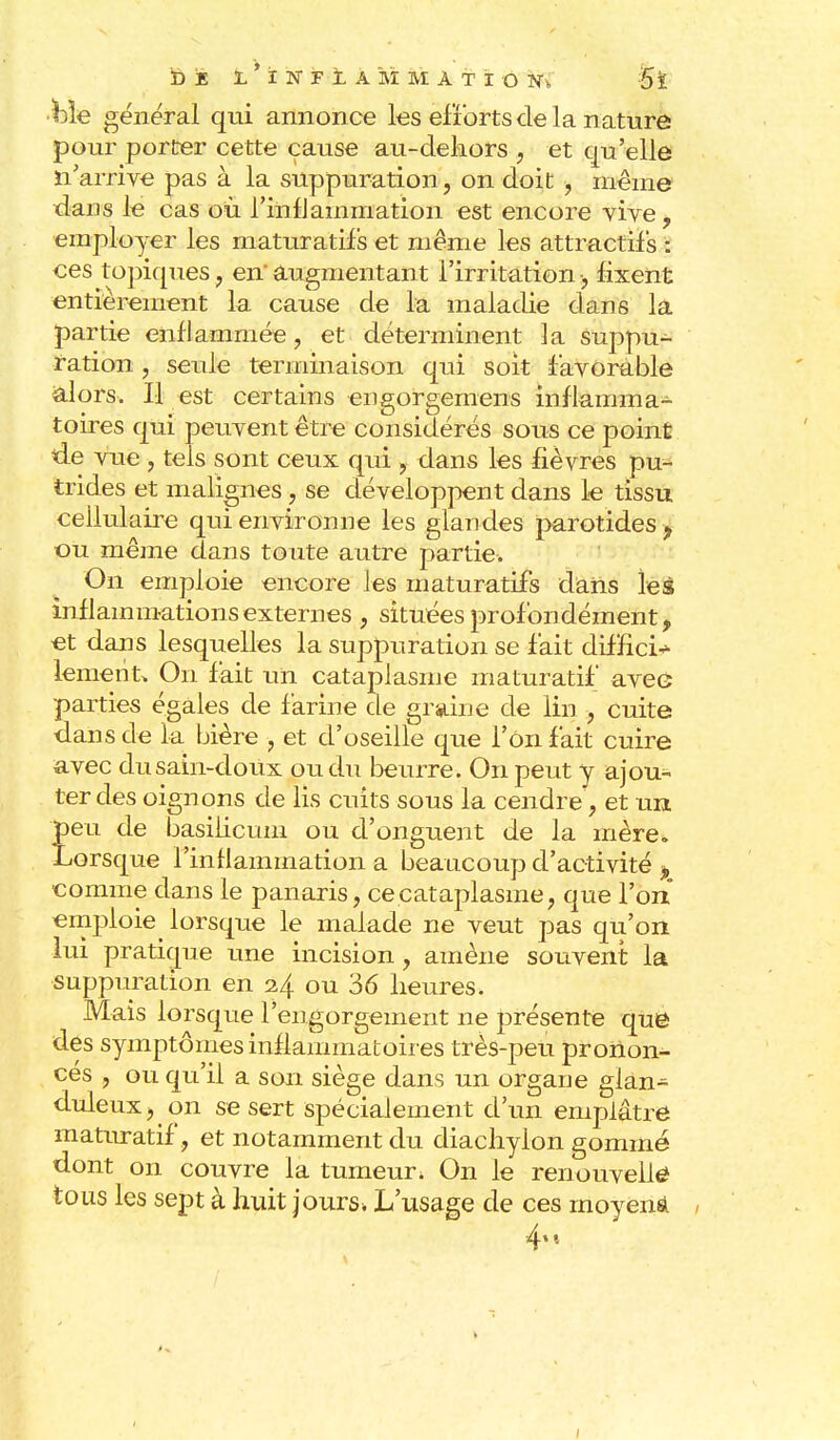 ■h\e général qui annonce les efforts de la nature pour porter cette cause au-dehors , et qu'elle n'arrive pas à la suppuration, on doit , même dans le cas où l'infJanimation est encore vive, employer les maturatifs et même les attractifs : ces topiques, enaugmentant l'irritation-, fixent entièrement la cause de la maladie dans la partie enflammée, et déterminent la suppu- ration , seule terminaison qui soit favorable alors. Il est certains engorgemens inflamma- toires qui peuvent être considérés sous ce point de vue , tels sont ceux qui , dans les fièvres pu- trides et malignes, se développent dans le tissu cellulaire qui environne les glandes parotides ? ou même clans toute autre partie. On emploie encore les maturatifs dans le6 inflammations externes , situées profondément, et dans lesquelles la suppuration se fait diffici- lement* On fait un cataplasme maturatif avee parties égales de farine de graine de lin , cuite dans de la bière , et d'oseille que l'on fait cuire avec du sain-doux ou du beurre. On peut y ajou- ter des oignons de lis cuits sous la cendre, et un peu de basilicum ou d'onguent de la mère. Lorsque l'inflammation a beaucoup d'activité P comme dans le panaris, ce cataplasme, que l'on emploie^ lorsque le malade ne veut pas qu'on lui pratique une incision , amène souvent la suppuration en 2.4 ou 36 heures. Mais lorsque l'engorgement ne présente que des symptômes inflammatoires très-peu pronon- ces , ou qu'il a son siège dans un organe glan- duleux, on se sert spécialement d'un emplâtre maturatif, et notamment du diachylon gommé dont on couvre la tumeur. On le renouvelle tous les sept à huit jours* L'usage de ces moyens 4m 1