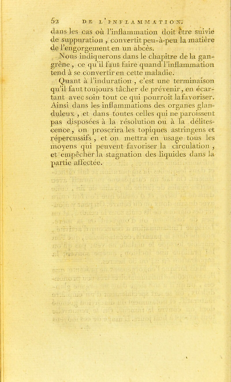 dans les cas où l'inflammation doit être suivie de suppuration , convertit peu-à-peu la matière de l'engorgement en un abcès. Nous indiquerons dans le chapitre de la gan- grène , ce qu'il faut faire quand l'inflammation tend à se convertir en cette maladie. Quant à l'induration , c'est une terminaison qu'il faut toujours tâcher de prévenir, en écar- tant avec soin tout ce qui pourroit lafavoriser. Ainsi dans les inflammations des organes glan- duleux , et dans toutes celles qui ne paraissent pas disposées à la résolution ou à la délites- cence ? on proscrira les topiques astringens et répercussifs , et on mettra en usage tous les moyens qui peuvent favoriser la circulation , et empêcher la stagnation des liquides dans la partie affectée.