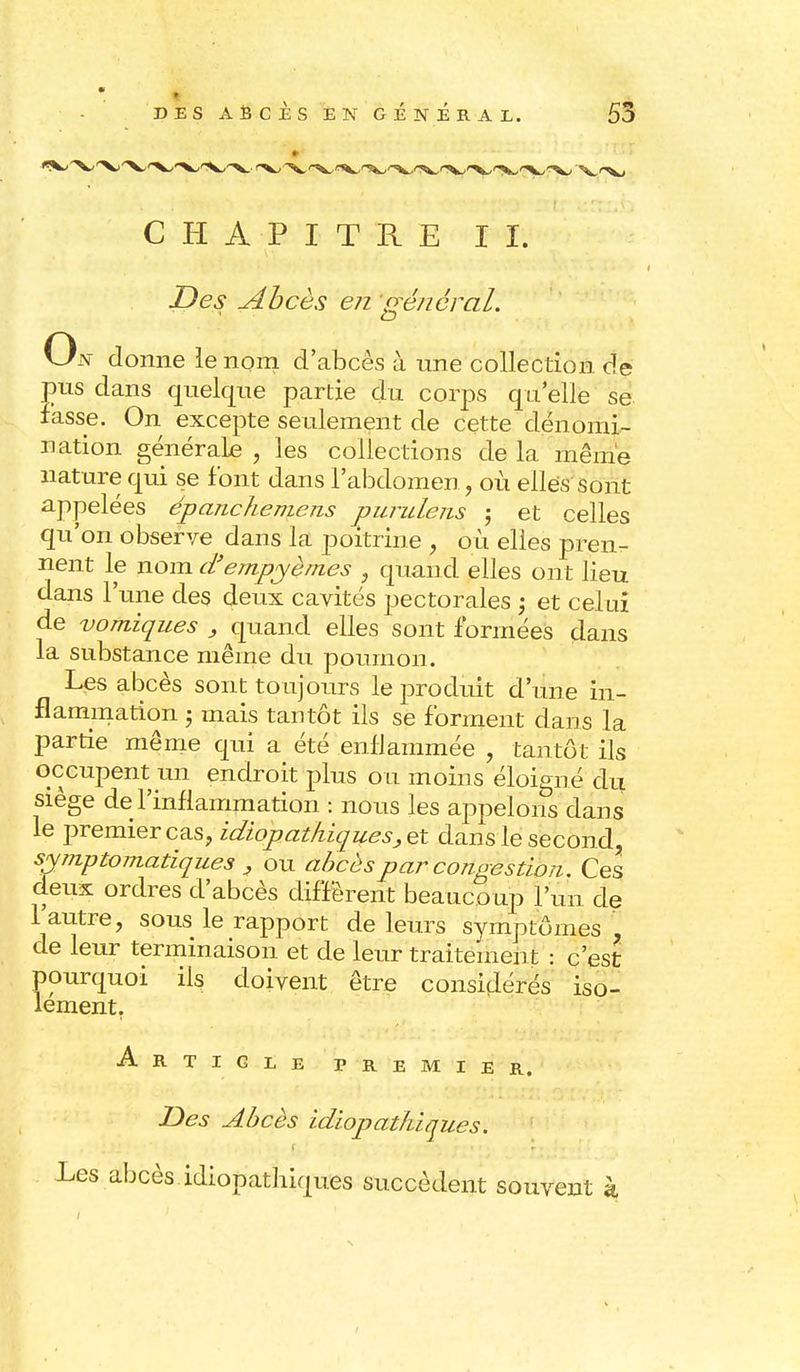DES ABCES EN GENERAL. 55 CHAPITRE II. Des Abcès en général. On donne le nom d'abcès à une collection de jms dans quelque partie du corps quelle se fasse. On excepte seulement de cette dénomi- nation générale , les collections de la même nature qui se font dans l'abdomen, où elles sont appelées épanchemens purulens ; et celles qu'on observe dans la poitrine , où elles pren- nent le nom d'empyèmes , quand elles ont lieu dans l'une des deux cavités pectorales ; et celui de vomiques , quand elles sont formées dans la substance même du poumon. Les abcès sont toujours le produit d'une in- flammation 5 mais tantôt ils se forment dans la partie même qui a été .enflammée , tantôt ils occupent un endroit plus ou moins éloigné du siège de l'inflammation : nous les appelons dans le premier cas, idiopathiques, et dans le second, symptomatiques , ou abcès par congestion. Ces deux ordres d'abcès diffèrent beaucoup l'un de l'autre, sous le rapport de leurs symptômes , de leur terminaison et de leur traitement : c'est pourquoi ils doivent être considérés iso- lement. Article premier. Des Abcès idiopat/ùques. Les abcès idiopathiques succèdent souvent k