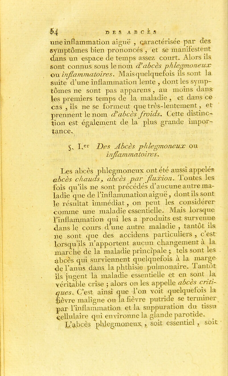 une inflammation aiguë , caractérisée par des symptômes bien prononcés , et se manifestent dans un espace de temps assez court. Alors ils sont connus sous le nom d'abcès phlegmoneux ou inflammatoires. Mais quelquefois ils sont la suite d'une inflammation lente , dont les symp- tômes ne sont pas apparens, au moins dans les premiers temps de la maladie , et dans ce cas a ils ne se forment que très-lentement, et prennent le nom dïabcès froids. Cette distinc- tion est également de la plus grande impor- tance.. 5.. I.er Des Abcès pldegmoneux ou inflammatoires. Les abcès phlegmoneux ont été aussi appelés abcès cliauds, abcès par fluxion. Toutes les fois qu'ils, ne sont précédés d'aucune autre ma- ladie que de l'inflammation aiguë, dont ils sont le résultat immédiat, on peut les considérer comme une maladie essentielle. Mais lorsque l'inflammation qui les a produits est survenue dans le cours d une autre maladie , tantôt ils ne sont que des accidens particuliers , c'est lorsqu'ils n'apportent aucun changement à la marche de la maladie principale p tels sont les abcès qui surviennent qiielquefois à la marge de l'anus dans la phthisie pulmonaire. Tantôt ils jugent la maladie essentielle et en sont la véritable crise 5 alors on les appelle abcès criti- ques. C'est ainsi que l'on voit quelquefois la Jevre maligne ou la fièvre putride se terminer par l'inflammation et la suppuration du tissu cellulaire qui environne la glande parotide. ' L'abcès phlegmoneux , soit essentiel , soit •