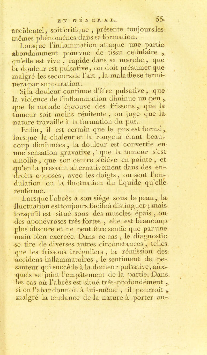 accidentel, soit critique , présente toujours les mêmes phénomènes dans sa formation. Lorsque l'inflammation attaque une partie abondamment pourvue de tissu cellulaire y qu'elle est vive , rapide dans sa marche , que la douleur est pulsative, on doit présumer que malgré les secours de l'art , la maladie se termi- nera par suppuration. Si la douleur continue d'être pulsative , que la violence de l'inflammation diminue un peu , que le malade éprouve des frissons , que la tumeur soit moins rénitente , on juge que la nature travaille à la formation du pus.. Enfin, il est certain que le pus est formé, lorsque la chaleur et la rongeur étant beau- coup diminuées, la douleur est convertie en une sensation gravative , ' que la tumeur s'est amollie , que son centre s'élève en pointe , et qu'en la pressant alternativement dans des en- droits opposés, avec les doigts , on sent l'on- dulation ou la fluctuation du liquide qu'elle renferme. Lorsque l'abcès a son siège sous la peau, la fluctuation esttoujours facile à distinguer ; mais lorsqu'il est situé sous des muscles épais , ou des aponévroses très-fortes , elle est beaucoup plus obscure et ne peut être sentie que par une main bien exercée. Dans ce cas , le diagnostic se tire de diverses autres circonstances , telles que les frissons irréguliers , la rémission des accidens inflammatoires , le sentiment de pe- santeur qui succède à la douleur pulsative, aux- quels se joint l'empâtement de la partie. Dans les cas où l'abcès est situé très-profondément r si on l'abandonnoit à lui-même , il pourroit ^ malgré la tendance de la nature à porter au--