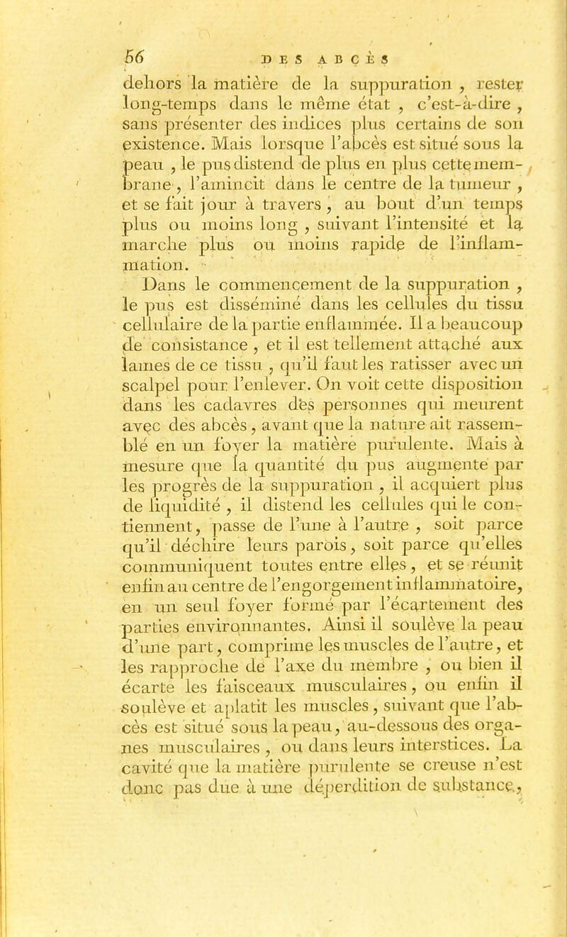 dehors la matière de la suppuration , rester long-temps dans le même état , c'est-à-dire , sans présenter des indices plus certains de son existence. Mais lorsque l'abcès est situé sous la peau , le pus distend de plus en plus cette mem- , brane , l'amincit dans le centre de la tumeur , et se fait jour à travers , au bout d'un temps plus ou moins long , suivant l'intensité et la marche plus ou moins rapide de l'inilam- mation. Dans le commencement de la suppuration , le pus est disséminé dans les cellules du tissu cellulaire de la partie enflammée. Il a beaucoup de consistance , et il est tellement attaché aux lames de ce tissu , qu'il faut les ratisser avec un scalpel pour l'enlever. On voit cette disposition dans les cadavres dés personnes qui meurent avec des abcès, avant que la nature ait rassem- blé en un foyer la matière purulente. Mais à mesure que la quantité du pus augmente par les progrès de la suppuration , il acquiert plus de liquidité , il distend les cellules qui le con7 tiennent, passe de l'une à l'autre , soit parce qu'il déchire leurs parois, soit parce qu'elles communiquent toutes entre elles, et se •réunit enfin au centre de l'engorgement inflammatoire, en un seul foyer formé par l'écartement des parties environnantes. Ainsi il soulève la peau d'une part, comprime les muscles de l'autre, et les rapproche de l'axe du membre , ou bien il écarte les faisceaux musculaires, ou enfin il soulève et aplatit les muscles, suivant que l'ab- cès est situé sous la peau, au-dessous des orga- nes musculaires , ou dans leurs interstices. La cavité que la matière purulente se creuse n'est donc pas due ù une déperdition de substance,
