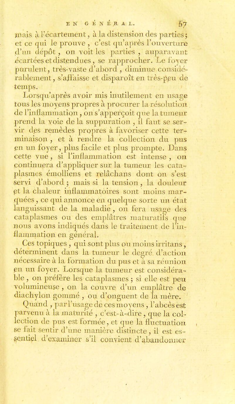 îiiajLS à l'écartement, à la distension des parties 5 et ce qui le prouve , c'est qu'après l'ouverture jd'un dépôt , on voit les parties , auparavant écartées et distendues, se rapprocher. Le foyer purulent, très-vaste d'abord , diminue considé- ra blement, s'affaisse et disparoît en très-ppu de temps. Lorsqu'après avoir mis inutilement en usage tous les moyens propres à procurer la résolution de rinfiammation, on s'apperçoit que la tumeur prend la voie de la suppuration , il faut se ser- vir des remèdes propres à favoriser cette ter- minaison , et à rendre la collection du pus en un foyer, plus facile et plus prompte. Dans cette vue, si l'inflammation est intense , on continuera d'appliquer sur la tumeur les cata-r plasmes émolliens et relâchans dont on s'est servi d'abord ; mais si la tension, la douleur et la chaleur inflammatoires sont moins mar- quées , ce qui annonce en quelque sorte un état languissant de la maladie , on fera usage des cataplasmes ou des emplâtres maturatifs que nous avons indiqués dans le traitement de l'in- flammation en général. Ces topiques , qui sont plus ou moins irritans, déterminent dans la tumeur le degré d'action nécessaire à la formation du pus et a sa réunion en un foyer. Lorsque la tumeur est considéra- ble , on préfère les cataplasmes ; si elle est peu volumineuse , on la couvre d'un emplâtre de diachylon gommé , ou d'onguent de la rnère. Quand , par l'usage de ces moyens, l'abcès est parvenu à la maturité , c'est-à-dire, que la col- lection de pus est formée, et que la fluctuation se fait sentir d'une manière distincte, il est es- sentiel d'examiner s'il convient d'abandonner